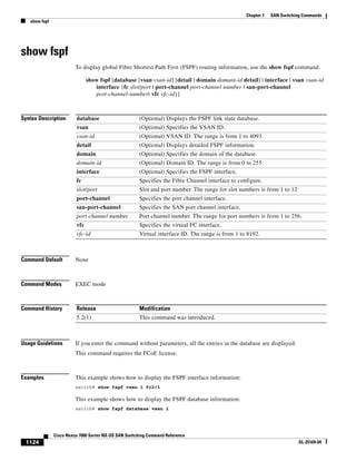 1124
Cisco Nexus 7000 Series NX-OS SAN Switching Command Reference
OL-25169-04
Chapter 1 SAN Switching Commands
show fspf
show fspf
To display global Fibre Shortest Path First (FSPF) routing information, use the show fspf command.
show fspf [database [vsan vsan-id] [detail | domain domain-id detail] | interface | vsan vsan-id
interface {fc slot/port | port-channel port-channel number | san-port-channel
port-channel-number| vfc vfc-id}]
Syntax Description
Command Default None
Command Modes EXEC mode
Command History
Usage Guidelines If you enter the command without parameters, all the entries in the database are displayed.
This command requires the FCoE license.
Examples This example shows how to display the FSPF interface information:
switch# show fspf vsan 1 fc2/1
This example shows how to display the FSPF database information:
switch# show fspf database vsan 1
database (Optional) Displays the FSPF link state database.
vsan (Optional) Specifies the VSAN ID.
vsan-id (Optional) VSAN ID. The range is from 1 to 4093.
detail (Optional) Displays detailed FSPF information.
domain (Optional) Specifies the domain of the database.
domain-id (Optional) Domain ID. The range is from 0 to 255.
interface (Optional) Specifies the FSPF interface.
fc Specifies the Fibre Channel interface to configure.
slot/port Slot and port number. The range for slot numbers is from 1 to 12
port-channel Specifies the port channel interface.
san-port-channel Specifies the SAN port channel interface.
port-channel number Port channel number. The range for port numbers is from 1 to 256.
vfc Specifies the virtual FC interface.
vfc-id Virtual interface ID. The range is from 1 to 8192.
Release Modification
5.2(1) This command was introduced.
 