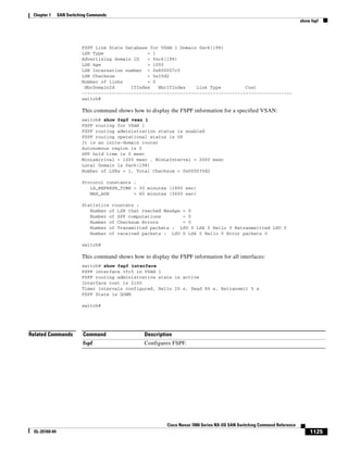 1125
Cisco Nexus 7000 Series NX-OS SAN Switching Command Reference
OL-25169-04
Chapter 1 SAN Switching Commands
show fspf
FSPF Link State Database for VSAN 1 Domain 0xc6(198)
LSR Type = 1
Advertising domain ID = 0xc6(198)
LSR Age = 1050
LSR Incarnation number = 0x800007c5
LSR Checksum = 0x35d2
Number of links = 0
NbrDomainId IfIndex NbrIfIndex Link Type Cost
-----------------------------------------------------------------------------
switch#
This command shows how to display the FSPF information for a specified VSAN:
switch# show fspf vsan 1
FSPF routing for VSAN 1
FSPF routing administration status is enabled
FSPF routing operational status is UP
It is an intra-domain router
Autonomous region is 0
SPF hold time is 0 msec
MinLsArrival = 1000 msec , MinLsInterval = 2000 msec
Local Domain is 0xc6(198)
Number of LSRs = 1, Total Checksum = 0x000035d2
Protocol constants :
LS_REFRESH_TIME = 30 minutes (1800 sec)
MAX_AGE = 60 minutes (3600 sec)
Statistics counters :
Number of LSR that reached MaxAge = 0
Number of SPF computations = 0
Number of Checksum Errors = 0
Number of Transmitted packets : LSU 0 LSA 0 Hello 0 Retranmsitted LSU 0
Number of received packets : LSU 0 LSA 0 Hello 0 Error packets 0
switch#
This command shows how to display the FSPF information for all interfaces:
switch# show fspf interface
FSPF interface vfc5 in VSAN 1
FSPF routing administrative state is active
Interface cost is 2100
Timer intervals configured, Hello 20 s, Dead 80 s, Retransmit 5 s
FSPF State is DOWN
switch#
Related Commands Command Description
fspf Configures FSPF.
 