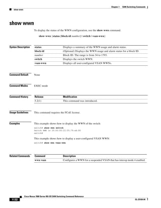 1132
Cisco Nexus 7000 Series NX-OS SAN Switching Command Reference
OL-25169-04
Chapter 1 SAN Switching Commands
show wwn
show wwn
To display the status of the WWN configuration, use the show wwn command.
show wwn {status [block-id number] | switch | vsan-wwn}
Syntax Description
Command Default None
Command Modes EXEC mode
Command History
Usage Guidelines This command requires the FCoE license.
Examples This example shows how to display the WWN of the switch:
switch# show wwn switch
Switch WWN is 20:00:00:22:55:79:a4:80
switch#
This example shows how to display a user-configured VSAN WWN:
switch# show wwn vsan-wwn
Related Commands
status Displays a summary of the WWN usage and alarm status.
block-id (Optional) Displays the WWN usage and alarm status for a block ID.
number Block ID. The range is from 34 to 1793.
switch Displays the switch WWN.
vsan-wwn Displays all user-configured VSAN WWNs.
Release Modification
5.2(1) This command was introduced.
Command Description
wwn vsan Configures a WWN for a suspended VSAN that has interop mode 4 enabled.
 