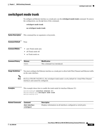1145
Cisco Nexus 7000 Series NX-OS SAN Switching Command Reference
OL-25169-04
Chapter 1 SAN Switching Commands
switchport mode trunk
switchport mode trunk
To configure an Ethernet interface as a trunk port, use the switchport mode trunk command. To remove
the configuration, use the no form of this command.
switchport mode trunk
no switchport mode trunk
Syntax Description This command has no arguments or keywords.
Command Default None
Command Modes • auto Trunk mode auto.
• off Trunk mode off.
• on Trunk mode on.
Command History
Usage Guidelines You must configure the Ethernet interface as a trunk port to allow both Fibre Channel and Ethernet traffic
on the same interface.
Note On Cisco NX-OS 5.0(2)N1(1), the switchport trunk mode is on by default for virtual Fibre Channel
interfaces and cannot be configured.
Examples This example shows how to enable the trunk mode for interface Ethernet 2/1:
switch(config)# interface ethernet 2/1
switch(config-if)# switchport mode trunk
switch(config-if)#
Related Commands
Release Modification
5.2(1) This command was introduced.
Command Description
show interface
switchport
Displays information on all interfaces configured as switch ports.
 