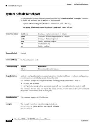 1146
Cisco Nexus 7000 Series NX-OS SAN Switching Command Reference
OL-25169-04
Chapter 1 SAN Switching Commands
system default switchport
system default switchport
To configure port attributes for Fibre Channel interfaces, use the system default switchport command.
To disable port attributes, use the no form of this command.
system default switchport {shutdown | trunk mode {auto | off | on}}
no system default switchport {shutdown | trunk mode {auto | off | on}}
Syntax Description
Command Default Enabled
Command Modes Global configuration mode
Command History
Usage Guidelines Attributes configured using this command are applied globally to all future switch port configurations,
even if you do not individually specify them at that time.
This command changes the configuration of the following ports to administrative mode F:
• All ports that are down.
• All F ports that are up, whose operational mode is F, and whose administrative mode is not F.
This command does not affect non-F ports that are up; however, if non-F ports are down, this command
changes the administrative mode of those ports.
Usage Guidelines This command requires the FCoE license.
Examples This example shows how to configure a port shutdown:
switch(config)# system default switchport shutdown
switch(config)#
shutdown Disables or enables switch ports by default.
trunk Configures the trunking parameters as a default.
mode Configures the trunking mode.
auto Enables autosense trunking.
off Disables trunking.
on Enables trunking.
Release Modification
5.2(1) This command was introduced.
 