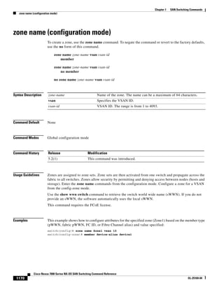 1170
Cisco Nexus 7000 Series NX-OS SAN Switching Command Reference
OL-25169-04
Chapter 1 SAN Switching Commands
zone name (configuration mode)
zone name (configuration mode)
To create a zone, use the zone name command. To negate the command or revert to the factory defaults,
use the no form of this command.
zone name zone-name vsan vsan-id
member
zone name zone-name vsan vsan-id
no member
no zone name zone-name vsan vsan-id
Syntax Description
Command Default None
Command Modes Global configuration mode
Command History
Usage Guidelines Zones are assigned to zone sets. Zone sets are then activated from one switch and propagate across the
fabric to all switches. Zones allow security by permitting and denying access between nodes (hosts and
storage). Enter the zone name commands from the configuration mode. Configure a zone for a VSAN
from the config-zone mode.
Use the show wwn switch command to retrieve the switch world wide name (sWWN). If you do not
provide an sWWN, the software automatically uses the local sWWN.
This command requires the FCoE license.
Examples This example shows how to configure attributes for the specified zone (Zone1) based on the member type
(pWWN, fabric pWWN, FC ID, or Fibre Channel alias) and value specified:
switch(config)# zone name Zone1 vsan 10
switch(config-zone)# member device-alias device1
zone-name Name of the zone. The name can be a maximum of 64 characters.
vsan Specifies the VSAN ID.
vsan-id VSAN ID. The range is from 1 to 4093.
Release Modification
5.2(1) This command was introduced.
 