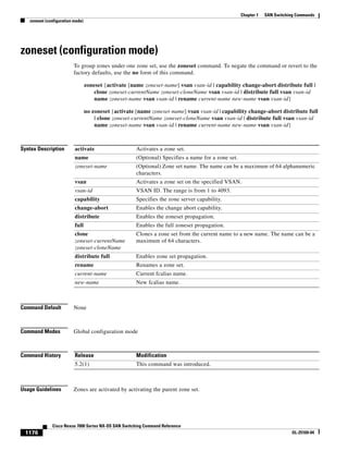 1176
Cisco Nexus 7000 Series NX-OS SAN Switching Command Reference
OL-25169-04
Chapter 1 SAN Switching Commands
zoneset (configuration mode)
zoneset (configuration mode)
To group zones under one zone set, use the zoneset command. To negate the command or revert to the
factory defaults, use the no form of this command.
zoneset {activate [name zoneset-name] vsan vsan-id | capability change-abort distribute full |
clone zoneset-currentName zoneset-cloneName vsan vsan-id | distribute full vsan vsan-id
name zoneset-name vsan vsan-id | rename current-name new-name vsan vsan-id}
no zoneset {activate [name zoneset-name] vsan vsan-id | capability change-abort distribute full
| clone zoneset-currentName zoneset-cloneName vsan vsan-id | distribute full vsan vsan-id
name zoneset-name vsan vsan-id | rename current-name new-name vsan vsan-id}
Syntax Description
Command Default None
Command Modes Global configuration mode
Command History
Usage Guidelines Zones are activated by activating the parent zone set.
activate Activates a zone set.
name (Optional) Specifies a name for a zone set.
zoneset-name (Optional) Zone set name. The name can be a maximum of 64 alphanumeric
characters.
vsan Activates a zone set on the specified VSAN.
vsan-id VSAN ID. The range is from 1 to 4093.
capability Specifies the zone server capability.
change-abort Enables the change abort capability.
distribute Enables the zoneset propagation.
full Enables the full zoneset propagation.
clone
zoneset-currentName
zoneset-cloneName
Clones a zone set from the current name to a new name. The name can be a
maximum of 64 characters.
distribute full Enables zone set propagation.
rename Renames a zone set.
current-name Current fcalias name.
new-name New fcalias name.
Release Modification
5.2(1) This command was introduced.
 