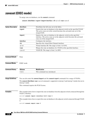 1178
Cisco Nexus 7000 Series NX-OS SAN Switching Command Reference
OL-25169-04
Chapter 1 SAN Switching Commands
zoneset (EXEC mode)
zoneset (EXEC mode)
To merge zone set databases, use the zoneset command.
zoneset {distribute | export | import interface {vfc vfc-id} vsan vsan-id
Syntax Description
Command Default None
Command Modes EXEC mode
Command History
Usage Guidelines You can also enter the zoneset import and the zoneset export commands for a range of VSANs.
The zoneset distribute vsan vsan-id command is supported in interop 2 and interop 3 modes but not in
interop 1 mode.
This command requires the FCoE license.
Examples This example shows how to import the zone set database from the adjacent switch connected through the
VSAN 2 interface:
switch# zoneset import interface fc2/3 vsan 2
This example shows how to export the zone set database to the adjacent switch connected through VSAN
5:
switch# zoneset export vsan 5
distribute Distributes the full zone set in the fabric.
export Exports the zone set database to the adjacent switch on the specified VSAN.
The active zone set in this switch becomes the activated zone set of the
merged SAN.
import Imports the zone set database to the adjacent switch on the specified
interface. The active zone set in the adjacent switch becomes the activated
zone set of the merged SAN.
interface Configures the interface.
vfc Specifies the virtual Fibre Channel interface.
vfc-id Virtual interface ID. The range is from 1 to 8192.
vsan Merges the zone set database of a VSAN on the specified interface.
vsan-id VSAN ID. The range is from 1 to 4093.
Release Modification
5.2(1) This command was introduced.
 