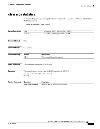 111
Cisco Nexus 7000 Series NX-OS SAN Switching Command Reference
OL-25169-04
Chapter 1 SAN Switching Commands
clear rscn statistics
clear rscn statistics
To clear the Registered State Change Notification statistics for a specified VSAN, use the clear rscn
statistics command.
clear rscn statistics vsan vsan-id
Syntax Description
Command Default None
Command Modes EXEC mode
Command History
Usage Guidelines This command requires the FCoE license.
Examples This example shows how to clear the RSCN statistics for VSAN 1:
switch# clear rscn statistics vsan 1
switch#
Related Commands
vsan Clears the RSCN statistics for a VSAN.
vsan-id VSAN ID. The range is from 1 to 4093.
Release Modification
5.2(1) This command was introduced.
Command Description
show rscn statistics Displays RSCN statistics information.
 