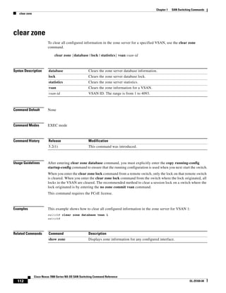 112
Cisco Nexus 7000 Series NX-OS SAN Switching Command Reference
OL-25169-04
Chapter 1 SAN Switching Commands
clear zone
clear zone
To clear all configured information in the zone server for a specified VSAN, use the clear zone
command.
clear zone {database | lock | statistics} vsan vsan-id
Syntax Description
Command Default None
Command Modes EXEC mode
Command History
Usage Guidelines After entering clear zone database command, you must explicitly enter the copy running-config
startup-config command to ensure that the running configuration is used when you next start the switch.
When you enter the clear zone lock command from a remote switch, only the lock on that remote switch
is cleared. When you enter the clear zone lock command from the switch where the lock originated, all
locks in the VSAN are cleared. The recommended method to clear a session lock on a switch where the
lock originated is by entering the no zone commit vsan command.
This command requires the FCoE license.
Examples This example shows how to clear all configured information in the zone server for VSAN 1:
switch# clear zone database vsan 1
switch#
Related Commands
database Clears the zone server database information.
lock Clears the zone server database lock.
statistics Clears the zone server statistics.
vsan Clears the zone information for a VSAN.
vsan-id VSAN ID. The range is from 1 to 4093.
Release Modification
5.2(1) This command was introduced.
Command Description
show zone Displays zone information for any configured interface.
 