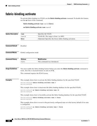 122
Cisco Nexus 7000 Series NX-OS SAN Switching Command Reference
OL-25169-04
Chapter 1 SAN Switching Commands
fabric-binding activate
fabric-binding activate
To activate fabric binding in a VSAN, use the fabric-binding activate command. To disable this feature,
use the no form of this command.
fabric-binding activate vsan vsan-id [force]
no fabric-binding activate vsan vsan-id
Syntax Description
Command Default Disabled
Command Modes Global configuration mode
Command History
Usage Guidelines You must enable the fabric-binding feature before you enter the fabric-binding activate command to
work, Also this is licensed feature on ame on N7K.
This command requires the FCoE license.
Examples This example shows how to activate the fabric binding database for the specified VSAN:
switch(config)# fabric-binding activate vsan 1
switch(config)#
This example shows how to deactivate the fabric binding database for the specified VSAN:
switch(config)# no fabric-binding activate vsan 10
switch(config)#
This example shows how to forcefully activate the fabric binding database for the specified VSAN:
switch(config)# fabric-binding activate vsan 3 force
switch(config)#
This example shows how to revert to the previously configured state or to the factory default (if no state
is configured):
switch(config)# no fabric-binding activate vsan 1 force
switch(config)#
vsan Specifies the VSAN.
vsan-id VSAN ID. The range is from 1 to 4093.
force (Optional) Specifies the forces fabric binding activation.
Release Modification
5.2(1) This command was introduced.
 