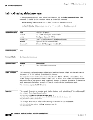 126
Cisco Nexus 7000 Series NX-OS SAN Switching Command Reference
OL-25169-04
Chapter 1 SAN Switching Commands
fabric-binding database vsan
fabric-binding database vsan
To configure a user-specified fabric binding list in a VSAN, use the fabric-binding database vsan
command. To disable the fabric binding, use the no form of this command.
fabric-binding database vsan vsan-id swwn switch-wwn domain domain-id
no fabric-binding database vsan vsan-id no swwn switch-wwn domain domain-id
Syntax Description
Command Default None
Command Modes Global configuration mode
Command History
Usage Guidelines Fabric binding is configured on a per-VSAN basis. In a Fibre Channel VSAN, only the switch world
wide name (sWWN) is required; the domain ID is optional.
A user-specified fabric binding list contains a list of switch WWNs (sWWNs) within a fabric. If an
sWWN attempts to join the fabric and that sWWN is not on the list, or the sWWN is using a domain ID
that differs from the one specified in the allowed list, the Inter Switch Link between the switch and the
fabric is automatically isolated in that VSAN and the switch is denied entry into the fabric.
This command requires the FCoE license.
Examples This example shows how to enter the fabric binding database mode and add the sWWN and domain ID
of a switch to the configured database list:
switch(config)# fabric-binding database vsan 5
switch(config-fabric-binding)# swwn 21:00:05:30:23:11:11:11 domain 102
switch(config-fabric-binding)#
This example shows how to delete a fabric binding database for the specified VSAN:
switch(config)# no fabric-binding database vsan 10
switch(config)#
vsan Specifies the VSAN.
vsan-id VSAN ID. The range is from 1 to 4093.
swwn Configures the switch WWN.
switch-wwn WWN switch in the dotted hexadecimal format.
domain Specifies the specified domain ID.
domain-id Domain ID. The range is from 1 to 239.
Release Modification
5.2(1) This command was introduced.
 