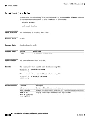 136
Cisco Nexus 7000 Series NX-OS SAN Switching Command Reference
OL-25169-04
Chapter 1 SAN Switching Commands
fcdomain distribute
fcdomain distribute
To enable fabric distribution using Cisco Fabric Services (CFS), use the fcdomain distribute command.
To disable fabric distribution using CFS, use the no form of this command.
fcdomain distribute
no fcdomain distribute
Syntax Description This command has no arguments or keywords.
Command Default Disabled
Command Modes Global configuration mode
Command History
Usage Guidelines This command requires the FCoE license.
Examples This example shows how to enable fabric distribution using CFS:
switch(config)# fcdomain distribute
switch(config)#
This example shows how to disable fabric distribution using CFS:
switch(config)# no fcdomain distribute
switch(config)#
Related Commands
Release Modification
5.2(1) This command was introduced.
Command Description
fcdomain Configures Fibre Channel domain features.
show fcdomain Displays global information about the Fibre Channel domain configurations.
show cfs lock Displays state of application's logical or physical locks.
show cfs application
name fcdomain
 