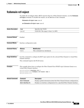 137
Cisco Nexus 7000 Series NX-OS SAN Switching Command Reference
OL-25169-04
Chapter 1 SAN Switching Commands
fcdomain rcf-reject
fcdomain rcf-reject
To enable the reconfigure fabric (RCF) rejection flag for a Fibre Channel interface, use the fcdomain
rcf-reject command. To disable this feature, use the no form of this command.
fcdomain rcf-reject vsan vsan-id
no fcdomain rcf-reject vsan vsan-id
Syntax Description
Command Default Enabled
Command Modes Interface configuration mode
Command History
Usage Guidelines Use this command to configure the RCF reject option for the selected Fibre Channel or virtual Fibre
Channel interface.
This command requires the FCoE license.
Examples This example shows how to configure the Fibre Channel Over IP RCF reject fcdomain feature on a
virtual Fibre Channel interface:
switch(config)# interface vfc 3
switch(config-if)# fcdomain rcf-reject vsan 1
switch(config-if)#
Related Commands
vsan Specifies the VSAN.
vsan-id VSAN ID. The range is from 1 to 4093.
Release Modification
5.2(1) This command was introduced.
Command Description
show fcdomain Displays global information about the Fibre Channel domain configurations.
show interface fc Displays an interface configuration for a specified Fibre Channel interface.
 