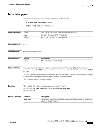 143
Cisco Nexus 7000 Series NX-OS SAN Switching Command Reference
OL-25169-04
Chapter 1 SAN Switching Commands
fcns proxy-port
fcns proxy-port
To register a name server proxy, use the fcns proxy-port command.
fcns proxy-port wwn-id vsan vsan-id
no fcns proxy-port wwn-id vsan vsan-id
Syntax Description
Command Default None
Command Modes Global configuration mode
Command History
Usage Guidelines You can configure name server to proxy another name server. You can display the name server
information using the CLI, but you can view the name server by using either the CLI or the Cisco DCNM
for SAN.
All name server registration requests come from the same port whose parameter is registered or changed.
If a port request comes from a different port, then the request is rejected.
This command requires the FCoE license.
Examples This example shows how to configure a proxy port for VSAN 2:
switch(config)# fcns proxy-port 21:00:00:e0:8b:00:26:d vsan 2
switch(config)#
Related Commands
wwn-id Port WWN. The format is hh:hh:hh:hh:hh:hh:hh:hh.
vsan Specifies the virtual SAN (VSAN) ID.
vsan-id VSAN ID. The range is from 1 to 4093.
Release Modification
5.2(1) This command was introduced.
Command Description
show fcns Displays the name server database and statistical information for a specified
VSAN or for all VSANs.
 