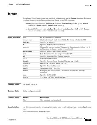 147
Cisco Nexus 7000 Series NX-OS SAN Switching Command Reference
OL-25169-04
Chapter 1 SAN Switching Commands
fcroute
fcroute
To configure Fibre Channel routes and to activate policy routing, use the fcroute command. To remove
a configuration or revert to factory defaults, use the no form of this command.
fcroute {fcid [network-mask] interface {fc slot/port | port-channel port | vfc vfc-id} domain
domain-id {metric number | remote | vsan vsan-id}}
no fcroute {fcid network-mask interface {fc slot/port | port-channel port | vfc vfc-id} domain
domain-id {metric number | remote | vsan vsan-id}}
Syntax Description
Command Default The default cost is 10.
Command Modes Global configuration mode
Command History
Usage Guidelines Use this command to assign forwarding information to the switch and to activate a preferred path route
map.
This command requires the FCoE license.
fcid FC ID. The format is 0xhhhhhh.
network-mask (Optional) Network mask of the FC ID. The format is 0x0 to 0xffffff.
interface Specifies an interface.
fc Specifies the Fibre Channel interface.
slot/port Slot number and port number. The range for the slot number is from 1 to 12
and the range for the port number is from 1 to 48.
port-channel Specifies the SAN port channel interface.
port Port channel number. The range is from 1 to 256.
vfc Specifies the virtual Fibre Channel interface.
vfc-id Virtual Fibre Channel ID.
domain Specifies the route for the domain of the next hop switch.
domain-id Domain ID. The range is from 1 to 239.
metric Specifies the cost of the route.
number The range is from 1 to 65535.
remote Configures the static route for a destination switch that is remotely
connected.
vsan Specifies the VSAN ID.
vsan-id VSAN ID. The range is from 1 to 4093.
Release Modification
5.2(1) This command was introduced.
 