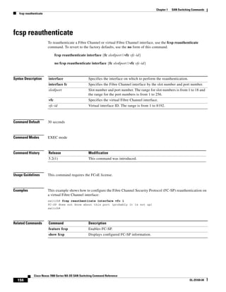 156
Cisco Nexus 7000 Series NX-OS SAN Switching Command Reference
OL-25169-04
Chapter 1 SAN Switching Commands
fcsp reauthenticate
fcsp reauthenticate
To reauthenticate a Fibre Channel or virtual Fibre Channel interface, use the fcsp reauthenticate
command. To revert to the factory defaults, use the no form of this command.
fcsp reauthenticate interface {fc slot/port | vfc vfc-id}
no fcsp reauthenticate interface {fc slot/port | vfc vfc-id}
Syntax Description
Command Default 30 seconds
Command Modes EXEC mode
Command History
Usage Guidelines This command requires the FCoE license.
Examples This example shows how to configure the Fibre Channel Security Protocol (FC-SP) reauthentication on
a virtual Fibre Channel interface:
switch# fcsp reauthenticate interface vfc 1
FC-SP does not know about this port (probably it is not up)
switch#
Related Commands
interface Specifies the interface on which to perform the reauthentication.
interface fc Specifies the Fibre Channel interface by the slot number and port number.
slot/port Slot number and port number. The range for slot numbers is from 1 to 18 and
the range for the port numbers is from 1 to 256.
vfc Specifies the virtual Fibre Channel interface.
vfc-id Virtual interface ID. The range is from 1 to 8192.
Release Modification
5.2(1) This command was introduced.
Command Description
feature fcsp Enables FC-SP.
show fcsp Displays configured FC-SP information.
 