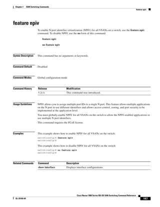 167
Cisco Nexus 7000 Series NX-OS SAN Switching Command Reference
OL-25169-04
Chapter 1 SAN Switching Commands
feature npiv
feature npiv
To enable N port identifier virtualization (NPIV) for all VSANs on a switch, use the feature npiv
command. To disable NPIV, use the no form of this command.
feature npiv
no feature npiv
Syntax Description This command has no arguments or keywords.
Command Default Disabled
Command Modes Global configuration mode
Command History
Usage Guidelines NPIV allows you to assign multiple port IDs to a single N port. This feature allows multiple applications
on the N port to use different identifiers and allows access control, zoning, and port security to be
implemented at the application level.
You must globally enable NPIV for all VSANs on the switch to allow the NPIV-enabled applications to
use multiple N port identifiers.
This command requires the FCoE license.
Examples This example shows how to enable NPIV for all VSANs on the switch:
switch(config)# feature npiv
switch(config)#
This example shows how to disable NPIV for all VSANs on the switch:
switch(config)# no feature npiv
switch(config)#
Related Commands
Release Modification
5.2(1) This command was introduced.
Command Description
show interface Displays interface configurations.
 