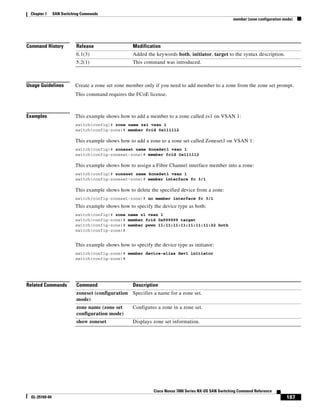 187
Cisco Nexus 7000 Series NX-OS SAN Switching Command Reference
OL-25169-04
Chapter 1 SAN Switching Commands
member (zone configuration mode)
Command History
Usage Guidelines Create a zone set zone member only if you need to add member to a zone from the zone set prompt.
This command requires the FCoE license.
Examples This example shows how to add a member to a zone called zs1 on VSAN 1:
switch(config)# zone name zs1 vsan 1
switch(config-zone)# member fcid 0x111112
This example shows how to add a zone to a zone set called Zoneset1 on VSAN 1:
switch(config)# zoneset name ZoneSet1 vsan 1
switch(config-zoneset-zone)# member fcid 0x111112
This example shows how to assign a Fibre Channel interface member into a zone:
switch(config)# zoneset name ZoneSet1 vsan 1
switch(config-zoneset-zone)# member interface fc 3/1
This example shows how to delete the specified device from a zone:
switch(config-zoneset-zone)# no member interface fc 3/1
This example shows how to specify the device type as both:
switch(config)# zone name z1 vsan 1
switch(config-zone)# member fcid 0x999999 target
switch(config-zone)# member pwwn 11:11:11:11:11:11:11:22 both
switch(config-zone)#
This example shows how to specify the device type as initiator:
switch(config-zone)# member device-alias dev1 initiator
switch(config-zone)#
Related Commands
Release Modification
6.1(3) Added the keywords both, initiator, target to the syntax description.
5.2(1) This command was introduced.
Command Description
zoneset (configuration
mode)
Specifies a name for a zone set.
zone name (zone set
configuration mode)
Configures a zone in a zone set.
show zoneset Displays zone set information.
 