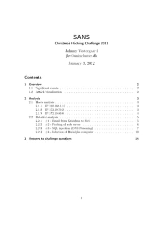 SANS
                        Christmas Hacking Challenge 2011

                                Johnny Vestergaard
                                jkv@unixcluster.dk
                                   January 3, 2012


Contents
1 Overview                                                                                                                    2
  1.1 Signiﬁcant events . . . . . . . . . . . . . . . . . . . . . . . . . . . . . . . .                                       2
  1.2 Attack visualization . . . . . . . . . . . . . . . . . . . . . . . . . . . . . .                                        2

2 Analysis                                                                                                                    3
  2.1 Hosts analysis . . . . . . . . . . . . . . . . .   .   .   .   .   .   .   .   .   .   .   .   .   .   .   .   .   .    3
      2.1.1 IP 192.168.1.10 . . . . . . . . . . . .      .   .   .   .   .   .   .   .   .   .   .   .   .   .   .   .   .    3
      2.1.2 IP 172.19.79.2 . . . . . . . . . . . . .     .   .   .   .   .   .   .   .   .   .   .   .   .   .   .   .   .    3
      2.1.3 IP 172.19.89.6 . . . . . . . . . . . . .     .   .   .   .   .   .   .   .   .   .   .   .   .   .   .   .   .    4
  2.2 Detailed analysis . . . . . . . . . . . . . . .    .   .   .   .   .   .   .   .   .   .   .   .   .   .   .   .   .    5
      2.2.1 #1 - Email from Grandma to Mel .             .   .   .   .   .   .   .   .   .   .   .   .   .   .   .   .   .    5
      2.2.2 #2 - Probing of web server . . . . .         .   .   .   .   .   .   .   .   .   .   .   .   .   .   .   .   .    6
      2.2.3 #3 - SQL injection (DNS Poisoning)           .   .   .   .   .   .   .   .   .   .   .   .   .   .   .   .   .    7
      2.2.4 #4 - Infection of Rudolphs computer          .   .   .   .   .   .   .   .   .   .   .   .   .   .   .   .   .   10

3 Answers to challenge questions                                                                                             14




                                             1
 