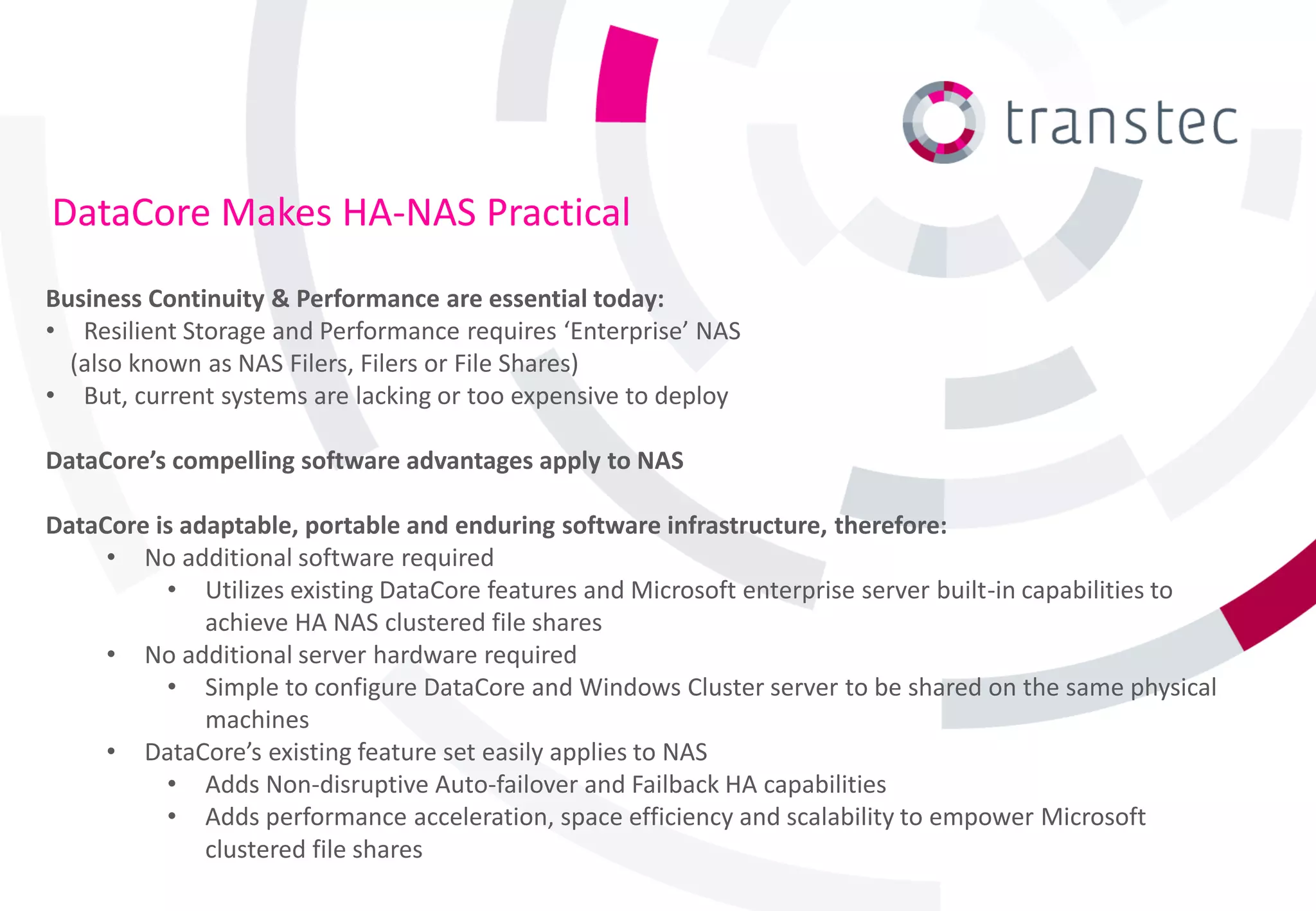 DataCore Makes HA-NAS Practical
Business Continuity & Performance are essential today:
• Resilient Storage and Performance requires ‘Enterprise’ NAS
  (also known as NAS Filers, Filers or File Shares)
• But, current systems are lacking or too expensive to deploy

DataCore’s compelling software advantages apply to NAS

DataCore is adaptable, portable and enduring software infrastructure, therefore:
     • No additional software required
          • Utilizes existing DataCore features and Microsoft enterprise server built-in capabilities to
              achieve HA NAS clustered file shares
     • No additional server hardware required
          • Simple to configure DataCore and Windows Cluster server to be shared on the same physical
              machines
     • DataCore’s existing feature set easily applies to NAS
          • Adds Non-disruptive Auto-failover and Failback HA capabilities
          • Adds performance acceleration, space efficiency and scalability to empower Microsoft
              clustered file shares
 