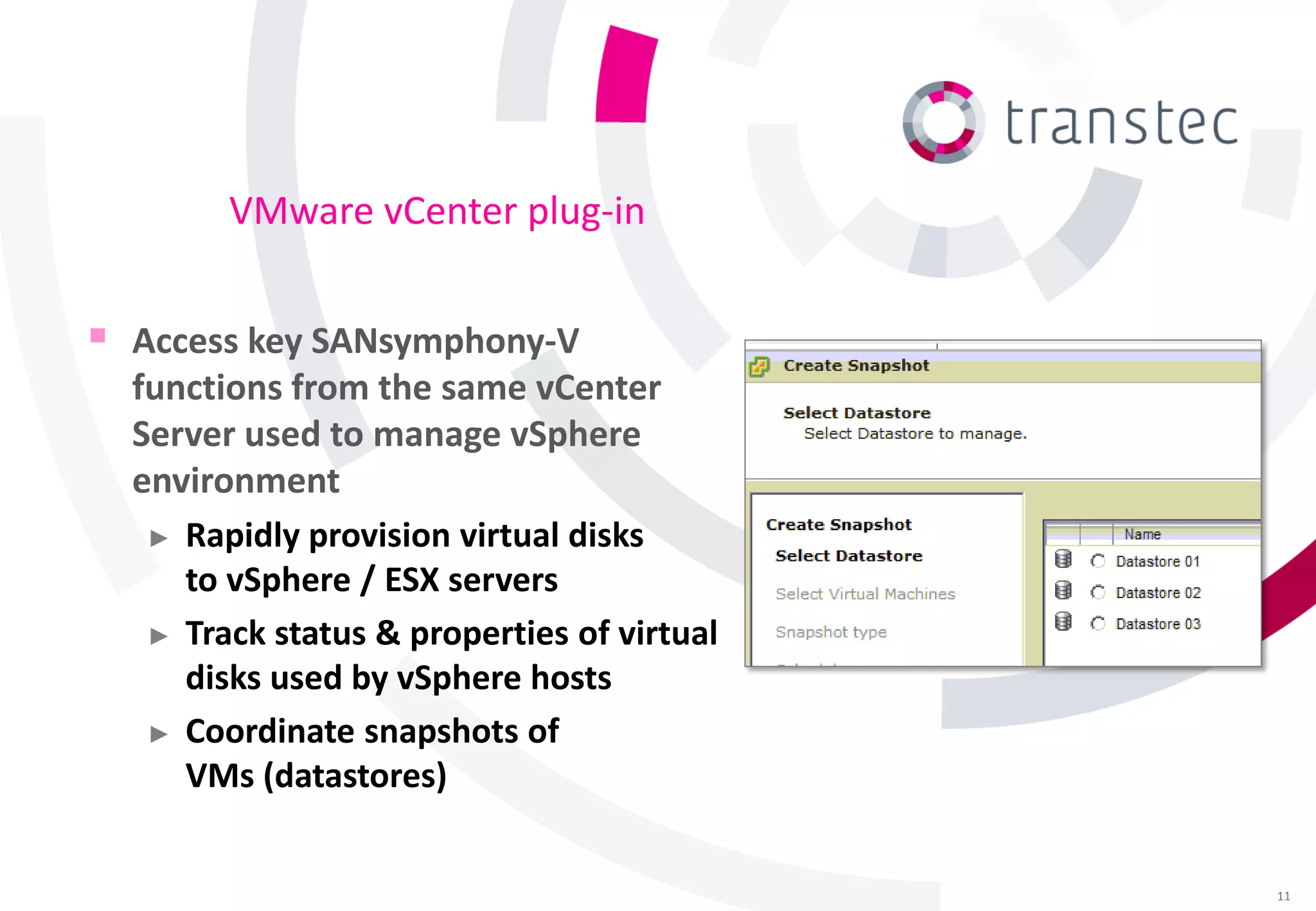 VMware vCenter plug-in


 Access key SANsymphony-V
  functions from the same vCenter
  Server used to manage vSphere
  environment
   ► Rapidly provision virtual disks
     to vSphere / ESX servers
   ► Track status & properties of virtual
     disks used by vSphere hosts
   ► Coordinate snapshots of
     VMs (datastores)


                                            11
 