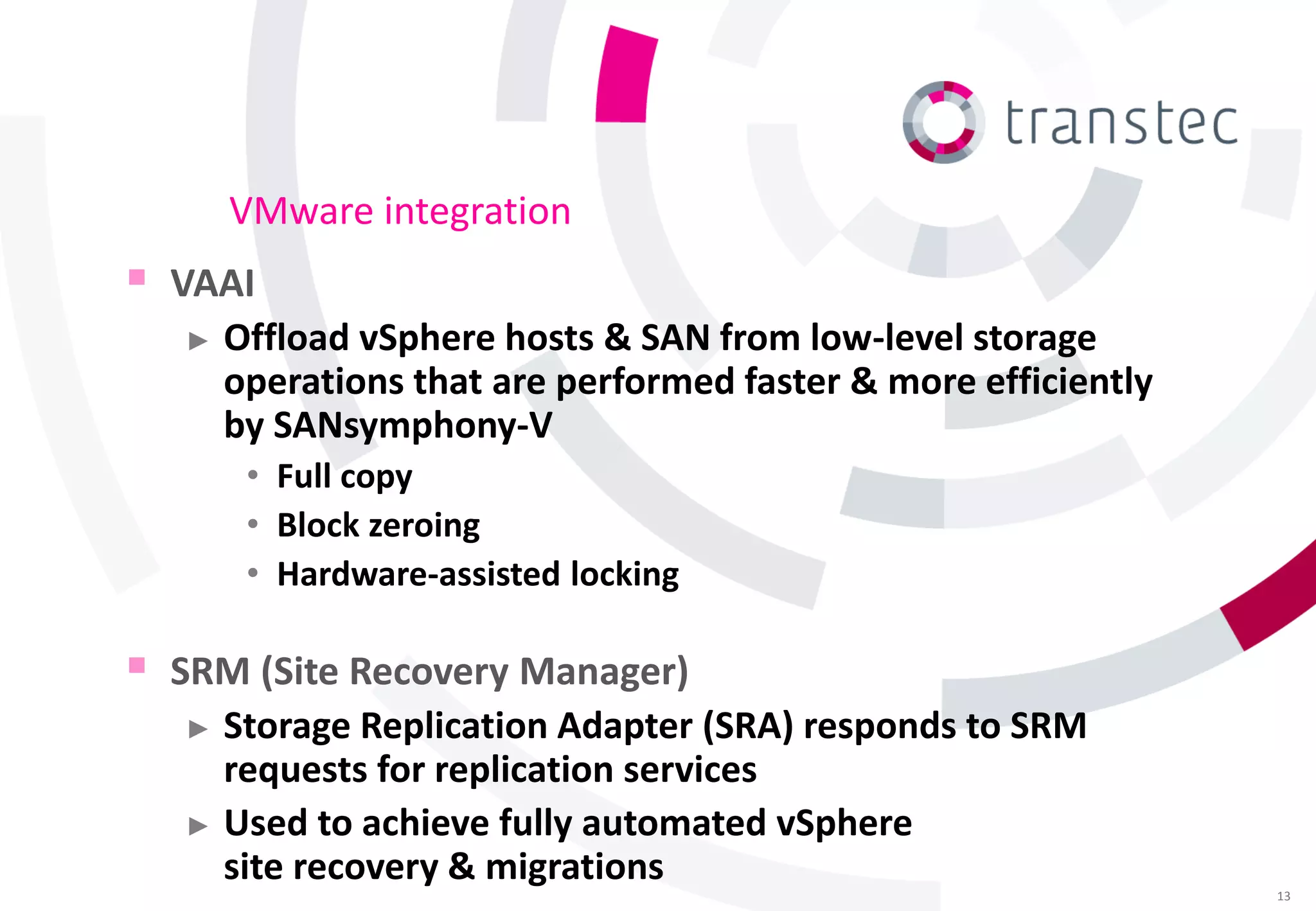 VMware integration
 VAAI
    ►   Offload vSphere hosts & SAN from low-level storage
        operations that are performed faster & more efficiently
        by SANsymphony-V
         • Full copy
         • Block zeroing
         • Hardware-assisted locking

   SRM (Site Recovery Manager)
     ► Storage Replication Adapter (SRA) responds to SRM
       requests for replication services
     ► Used to achieve fully automated vSphere
       site recovery & migrations
                                                                  13
 