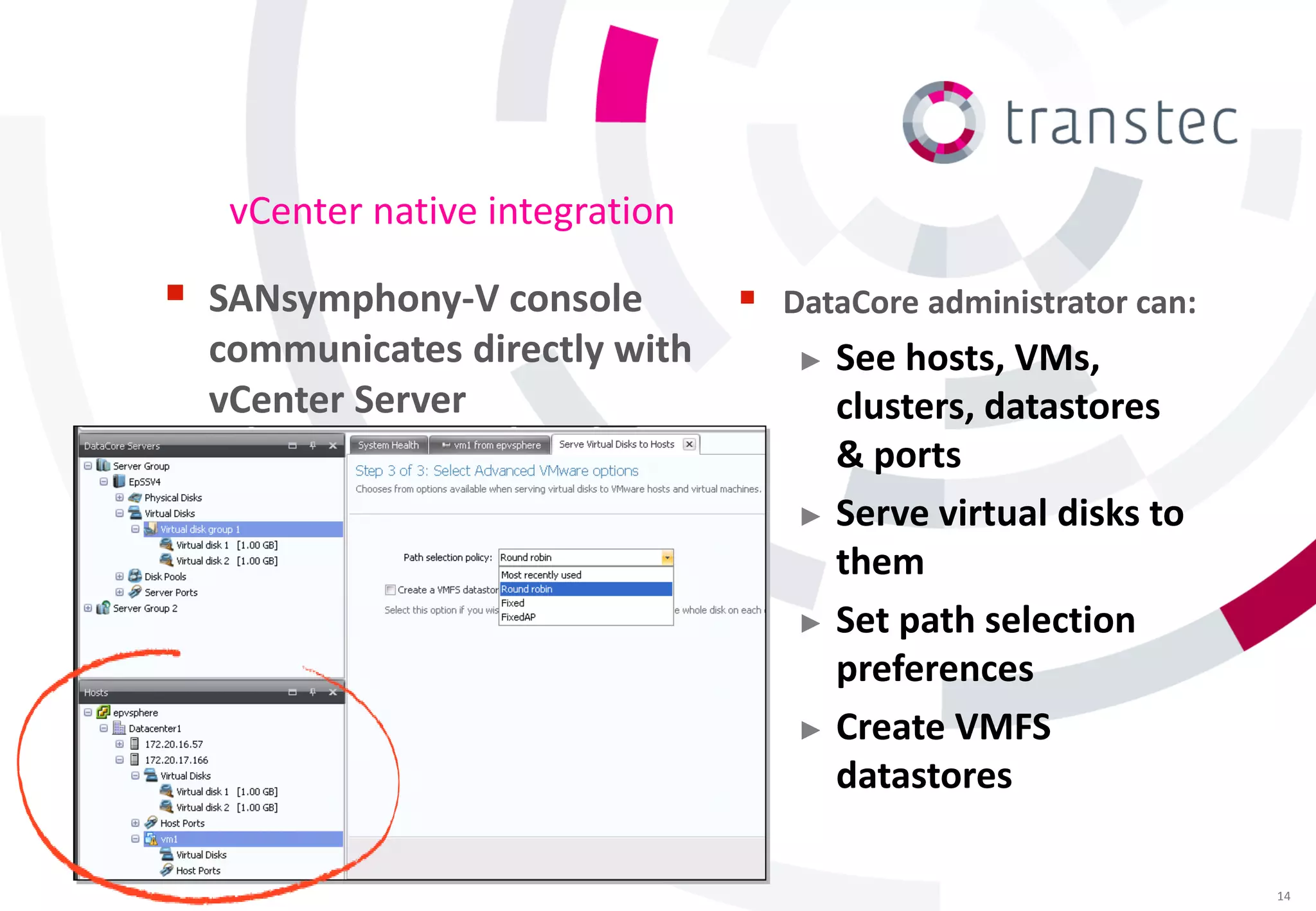 vCenter native integration

 SANsymphony-V console            DataCore administrator can:
  communicates directly with        ► See hosts, VMs,
  vCenter Server                      clusters, datastores
                                      & ports
                                    ► Serve virtual disks to
                                      them
                                    ► Set path selection
                                      preferences
                                    ► Create VMFS
                                      datastores

                                                                  14
 