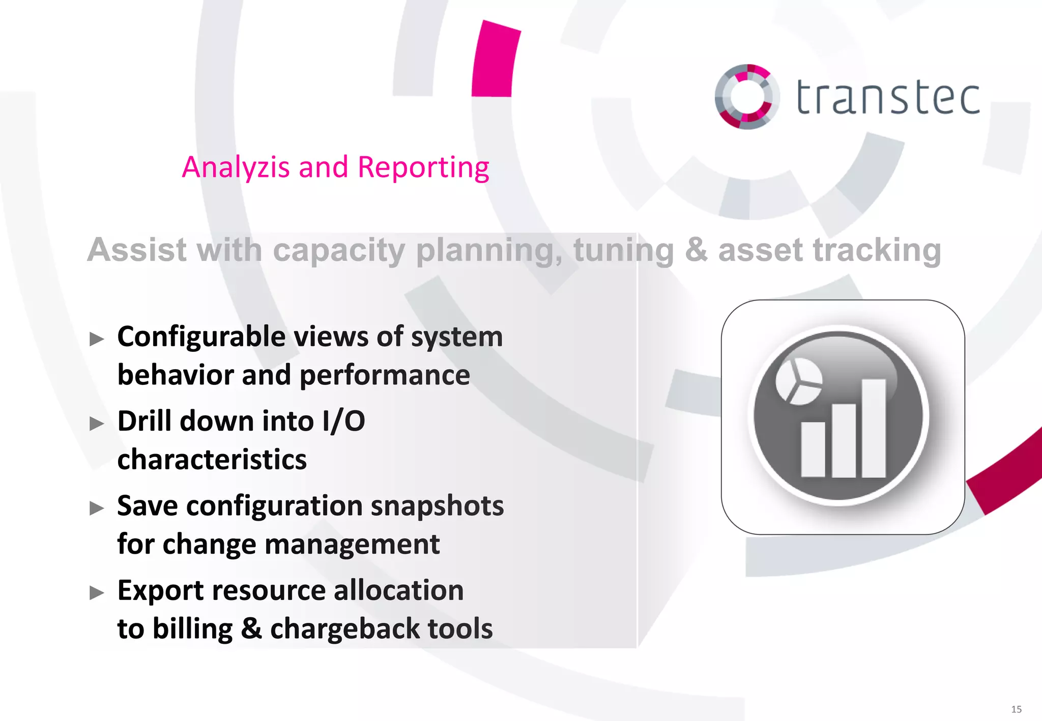 Analyzis and Reporting

Assist with capacity planning, tuning & asset tracking

► Configurable views of system
  behavior and performance
► Drill down into I/O
  characteristics
► Save configuration snapshots
  for change management
► Export resource allocation
  to billing & chargeback tools

                                                         15
 