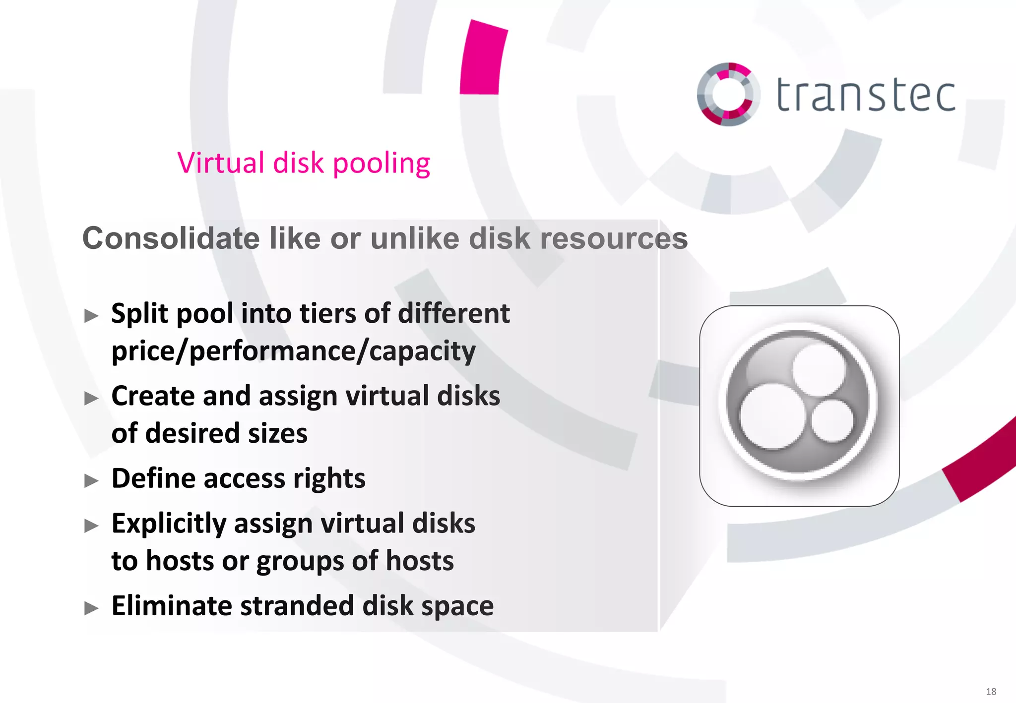 Virtual disk pooling

Consolidate like or unlike disk resources

► Split pool into tiers of different
  price/performance/capacity
► Create and assign virtual disks
  of desired sizes
► Define access rights

► Explicitly assign virtual disks
  to hosts or groups of hosts
► Eliminate stranded disk space


                                            18
 