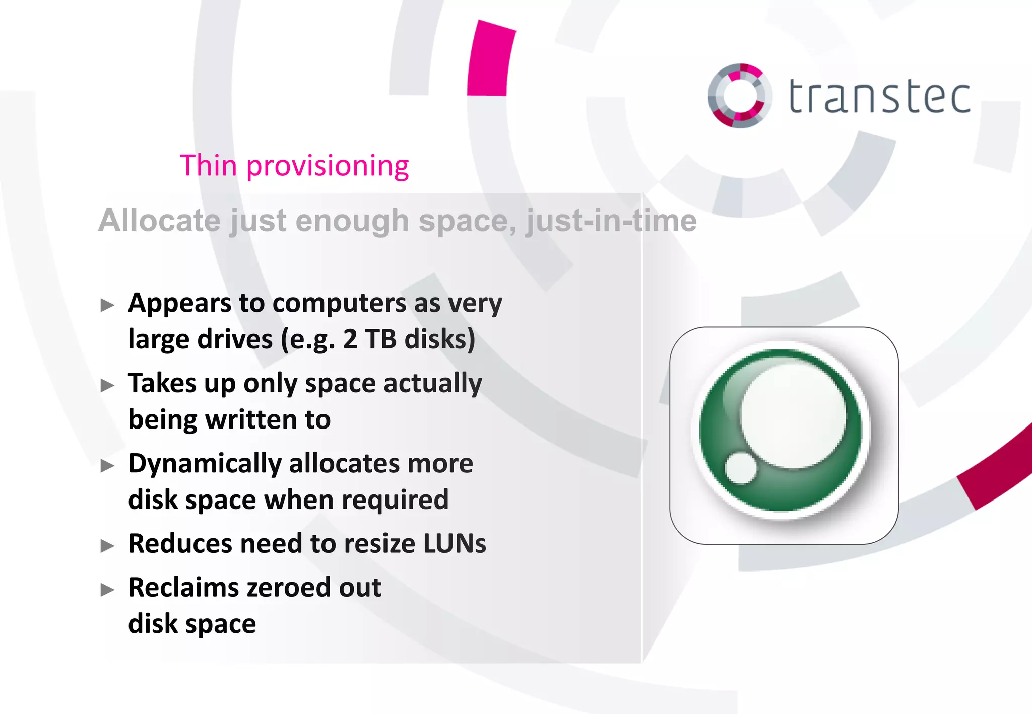 Thin provisioning
Allocate just enough space, just-in-time

►   Appears to computers as very
    large drives (e.g. 2 TB disks)
►   Takes up only space actually
    being written to
►   Dynamically allocates more
    disk space when required
►   Reduces need to resize LUNs
►   Reclaims zeroed out
    disk space
 