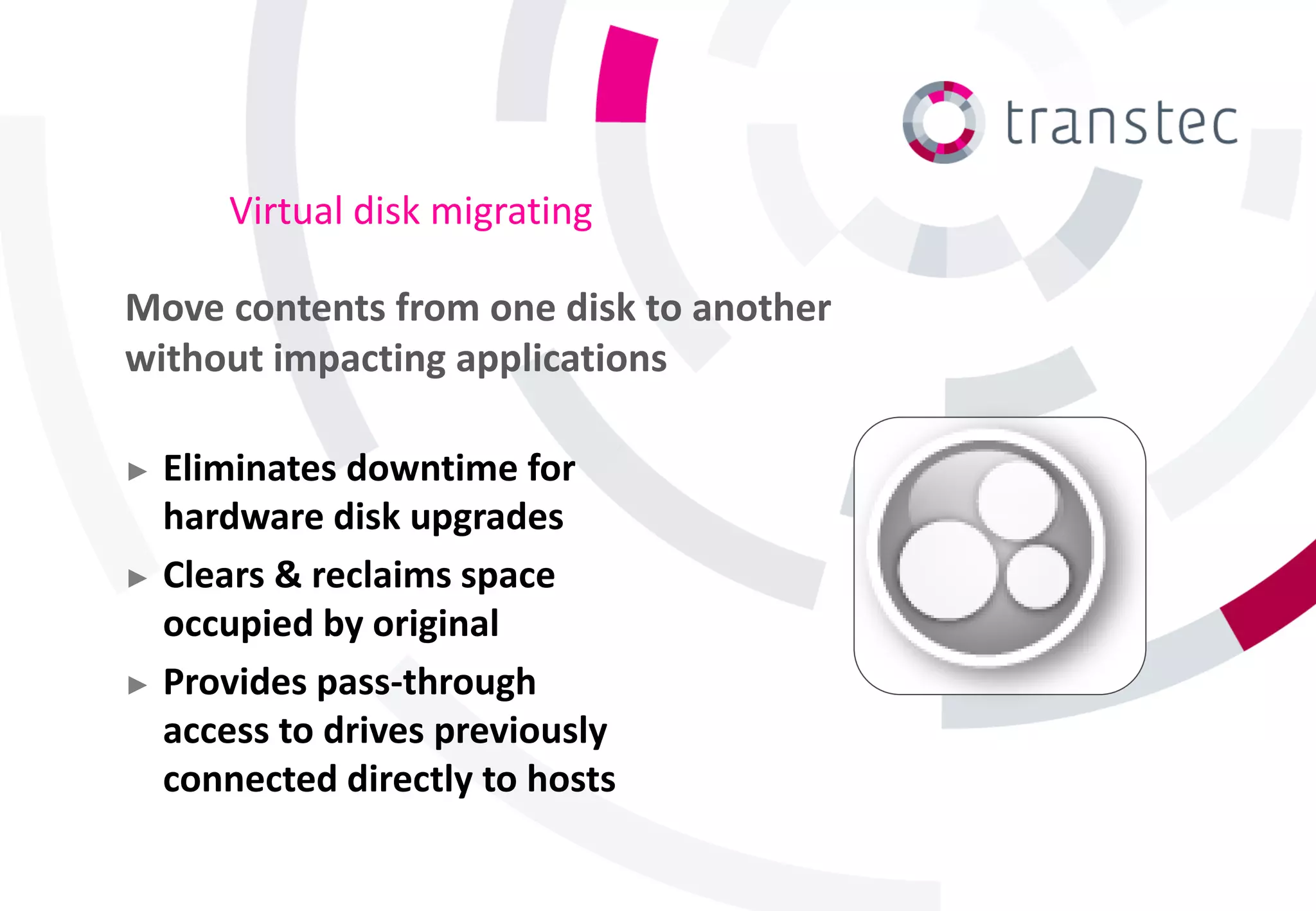 Virtual disk migrating

Move contents from one disk to another
without impacting applications

► Eliminates downtime for
  hardware disk upgrades
► Clears & reclaims space
  occupied by original
► Provides pass-through
  access to drives previously
  connected directly to hosts
 