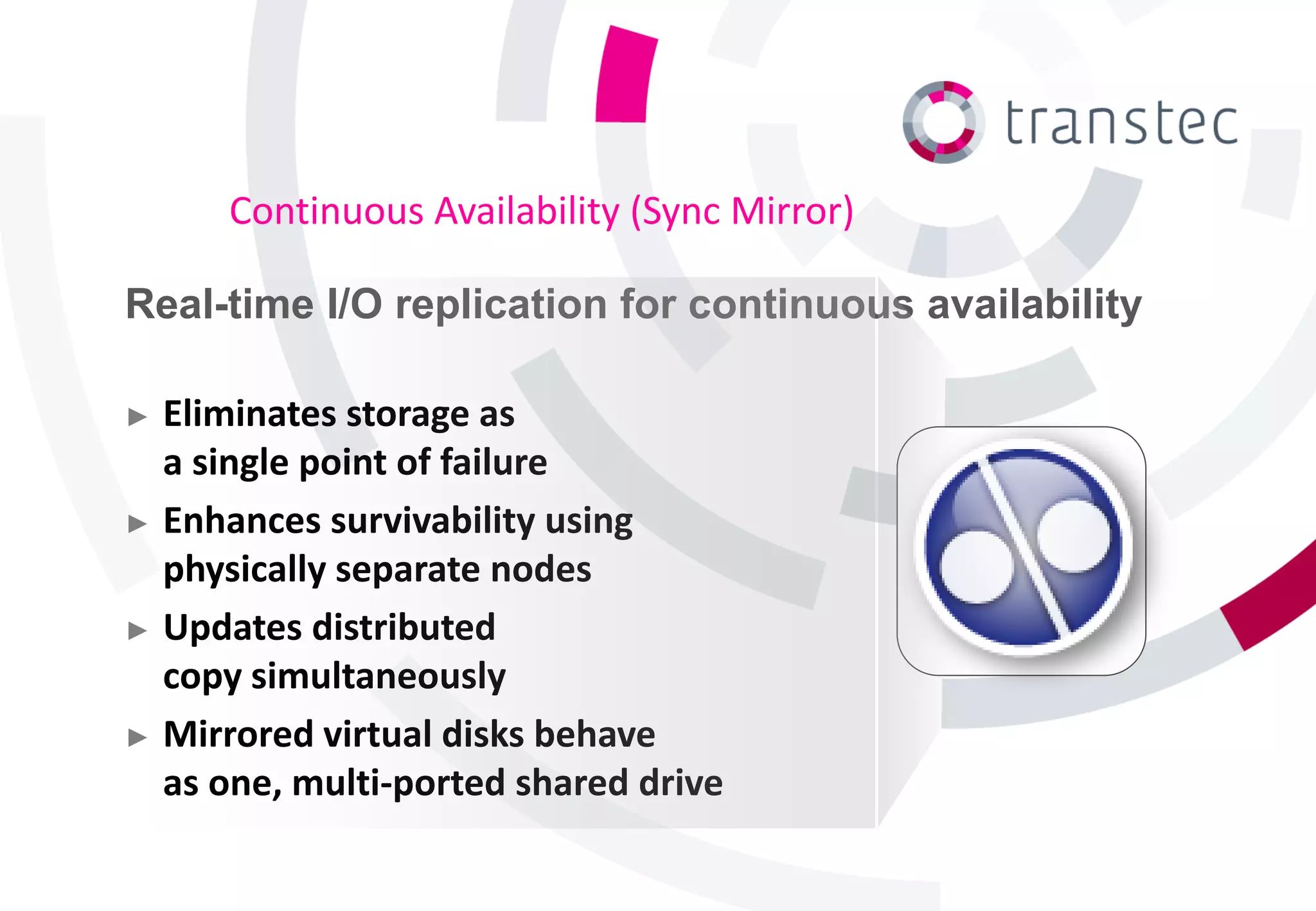 Continuous Availability (Sync Mirror)

Real-time I/O replication for continuous availability

► Eliminates storage as
  a single point of failure
► Enhances survivability using
  physically separate nodes
► Updates distributed
  copy simultaneously
► Mirrored virtual disks behave
  as one, multi-ported shared drive
 