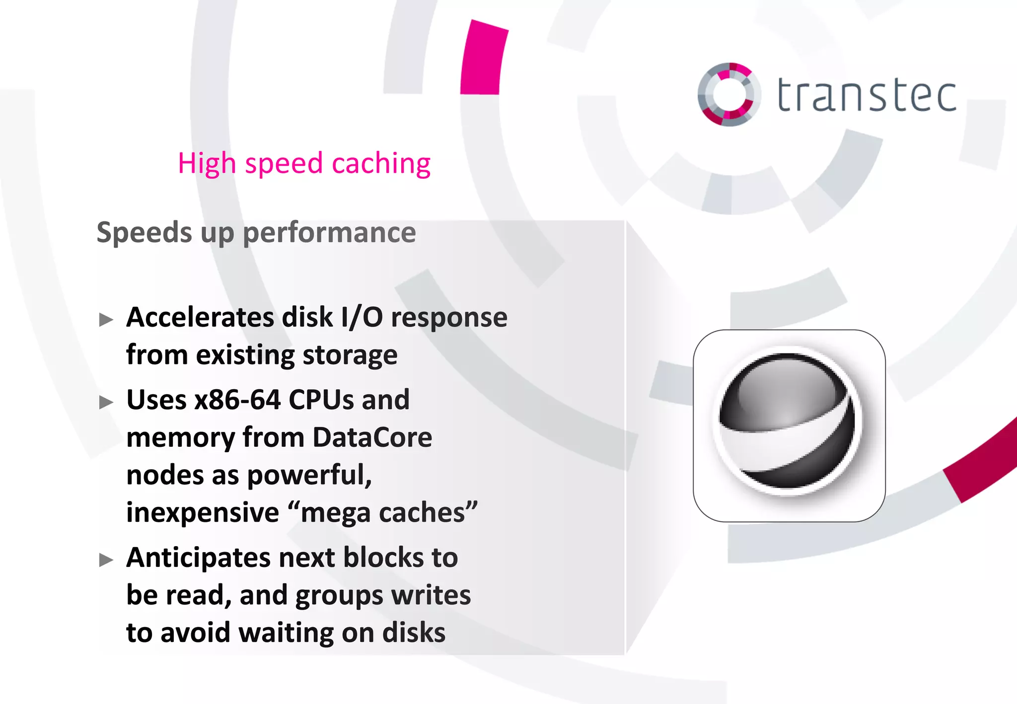 High speed caching

Speeds up performance

► Accelerates disk I/O response
  from existing storage
► Uses x86-64 CPUs and
  memory from DataCore
  nodes as powerful,
  inexpensive “mega caches”
► Anticipates next blocks to
  be read, and groups writes
  to avoid waiting on disks
 