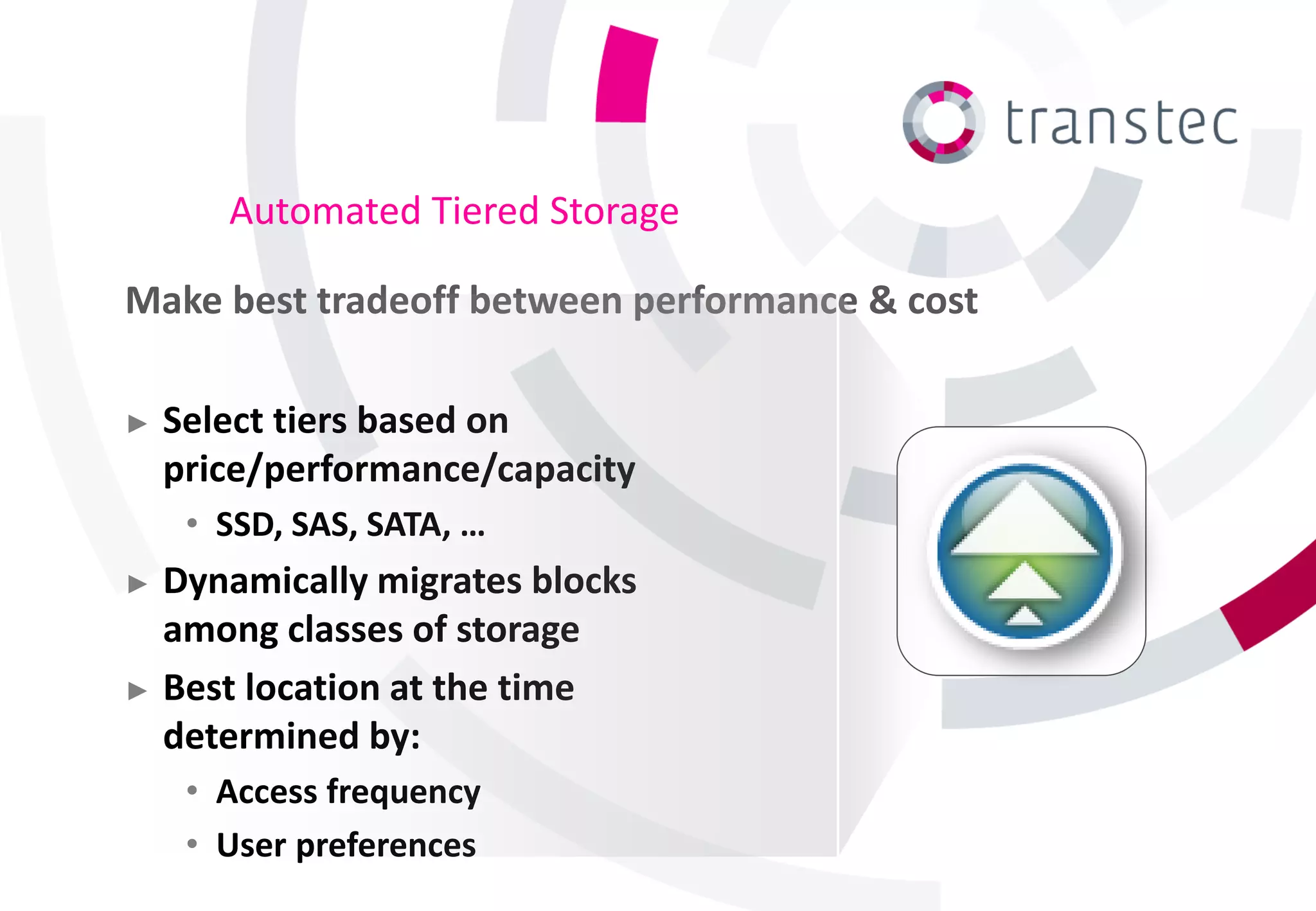 Automated Tiered Storage

Make best tradeoff between performance & cost

►   Select tiers based on
    price/performance/capacity
     • SSD, SAS, SATA, …
► Dynamically migrates blocks
  among classes of storage
► Best location at the time
  determined by:
     • Access frequency
     • User preferences
 