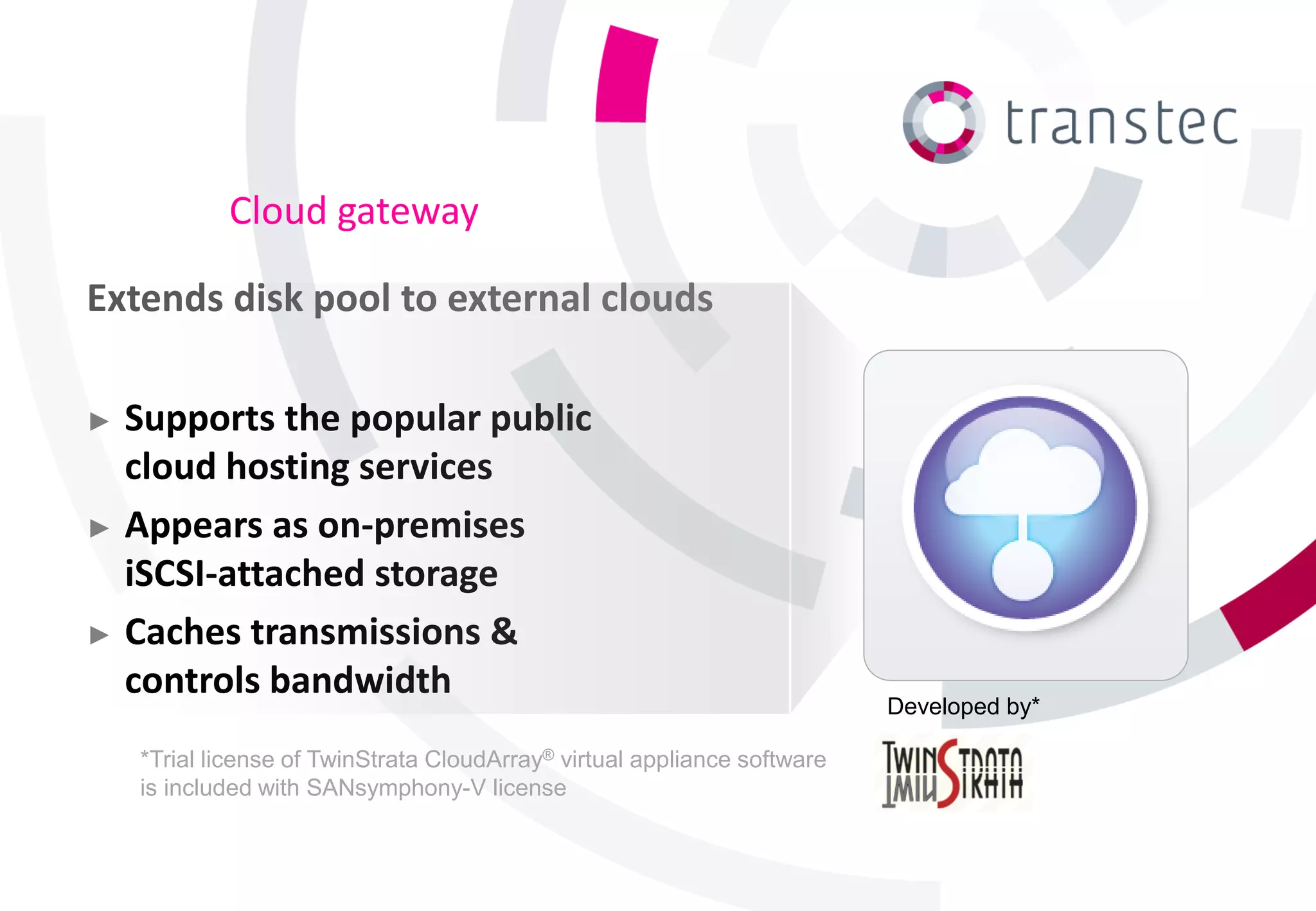 Cloud gateway

Extends disk pool to external clouds

► Supports the popular public
  cloud hosting services
► Appears as on-premises
  iSCSI-attached storage
► Caches transmissions &
  controls bandwidth
                                                                          Developed by*

    *Trial license of TwinStrata CloudArray® virtual appliance software
    is included with SANsymphony-V license
 