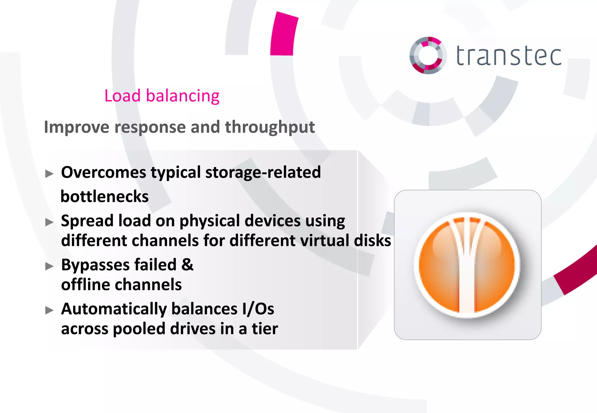 Load balancing
Improve response and throughput

► Overcomes typical storage-related
  bottlenecks
► Spread load on physical devices using
  different channels for different virtual disks
► Bypasses failed &
  offline channels
► Automatically balances I/Os
  across pooled drives in a tier
 