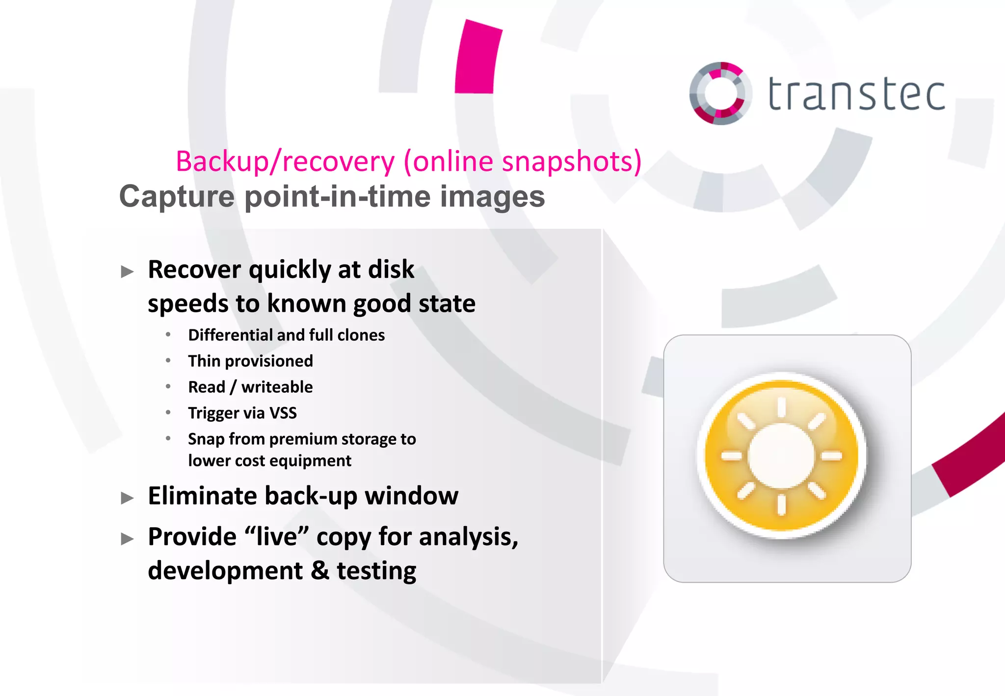Backup/recovery (online snapshots)
Capture point-in-time images

►   Recover quickly at disk
    speeds to known good state
     •   Differential and full clones
     •   Thin provisioned
     •   Read / writeable
     •   Trigger via VSS
     •   Snap from premium storage to
         lower cost equipment

►   Eliminate back-up window
►   Provide “live” copy for analysis,
    development & testing
 