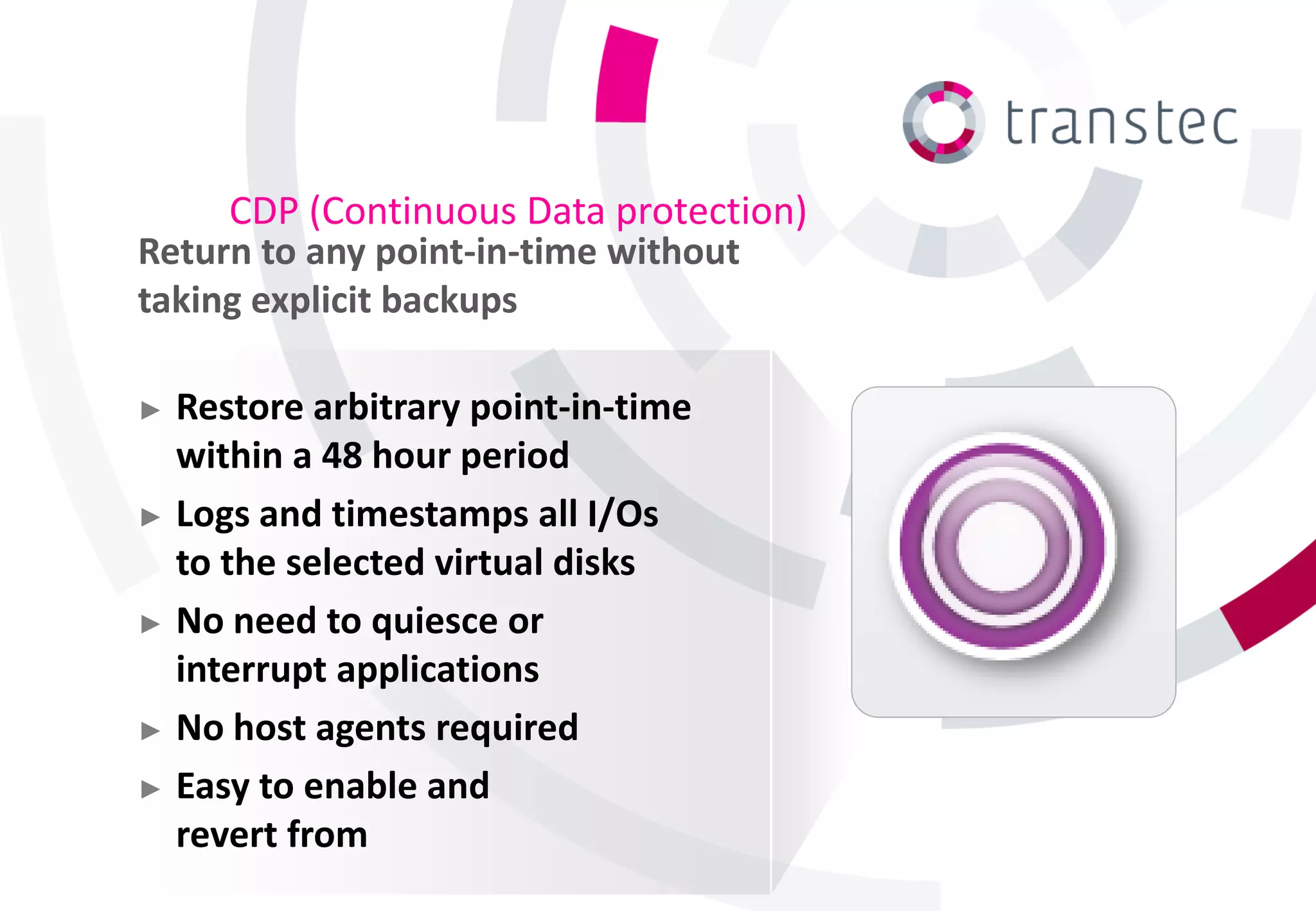 CDP (Continuous Data protection)
Return to any point-in-time without
taking explicit backups

► Restore arbitrary point-in-time
  within a 48 hour period
► Logs and timestamps all I/Os
  to the selected virtual disks
► No need to quiesce or
  interrupt applications
► No host agents required

► Easy to enable and
  revert from
 