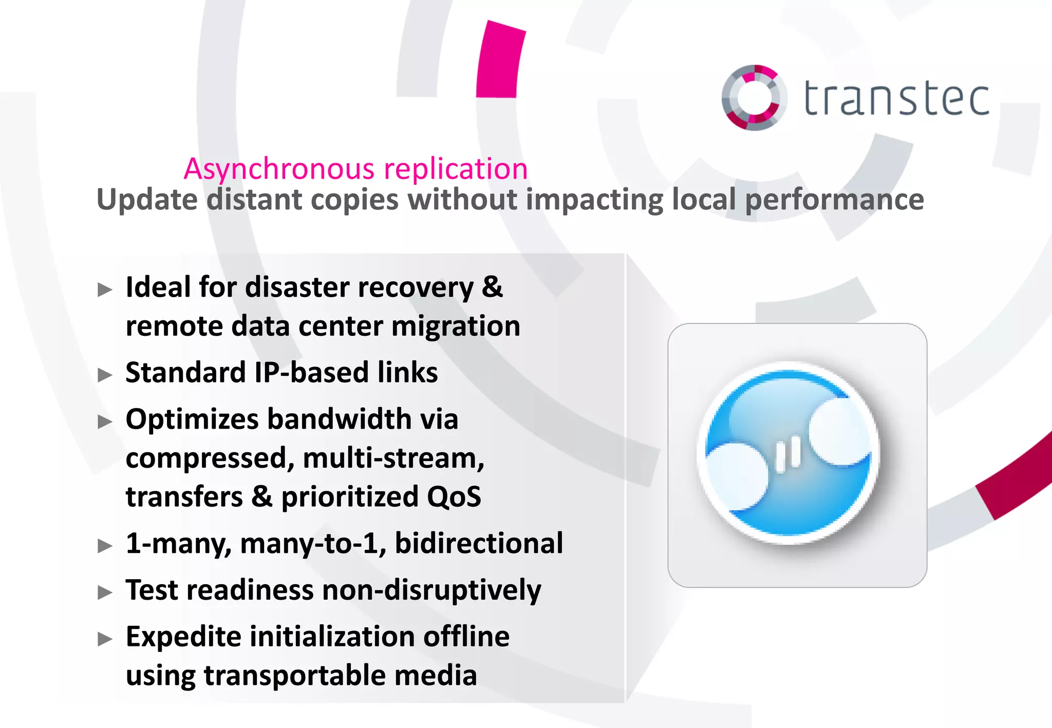 Asynchronous replication
Update distant copies without impacting local performance

► Ideal for disaster recovery &
  remote data center migration
► Standard IP-based links

► Optimizes bandwidth via
  compressed, multi-stream,
  transfers & prioritized QoS
► 1-many, many-to-1, bidirectional

► Test readiness non-disruptively

► Expedite initialization offline
  using transportable media
 