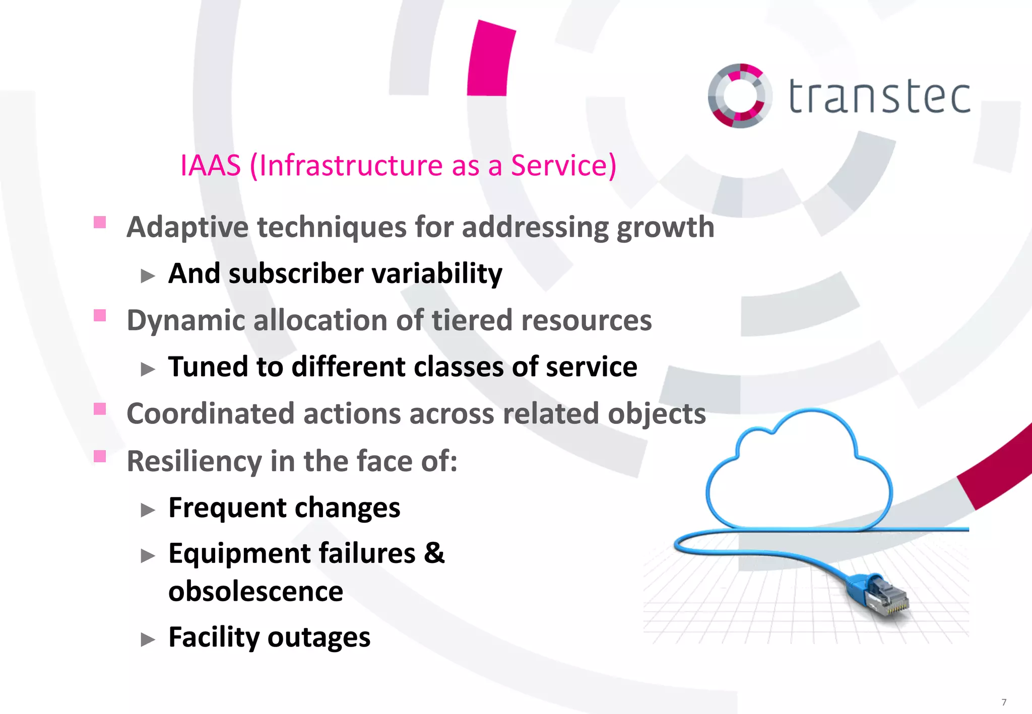 IAAS (Infrastructure as a Service)
   Adaptive techniques for addressing growth
     ► And subscriber variability

   Dynamic allocation of tiered resources
     ► Tuned to different classes of service

   Coordinated actions across related objects
   Resiliency in the face of:
     ► Frequent changes

     ► Equipment failures &
       obsolescence
     ► Facility outages

                                                 7
 