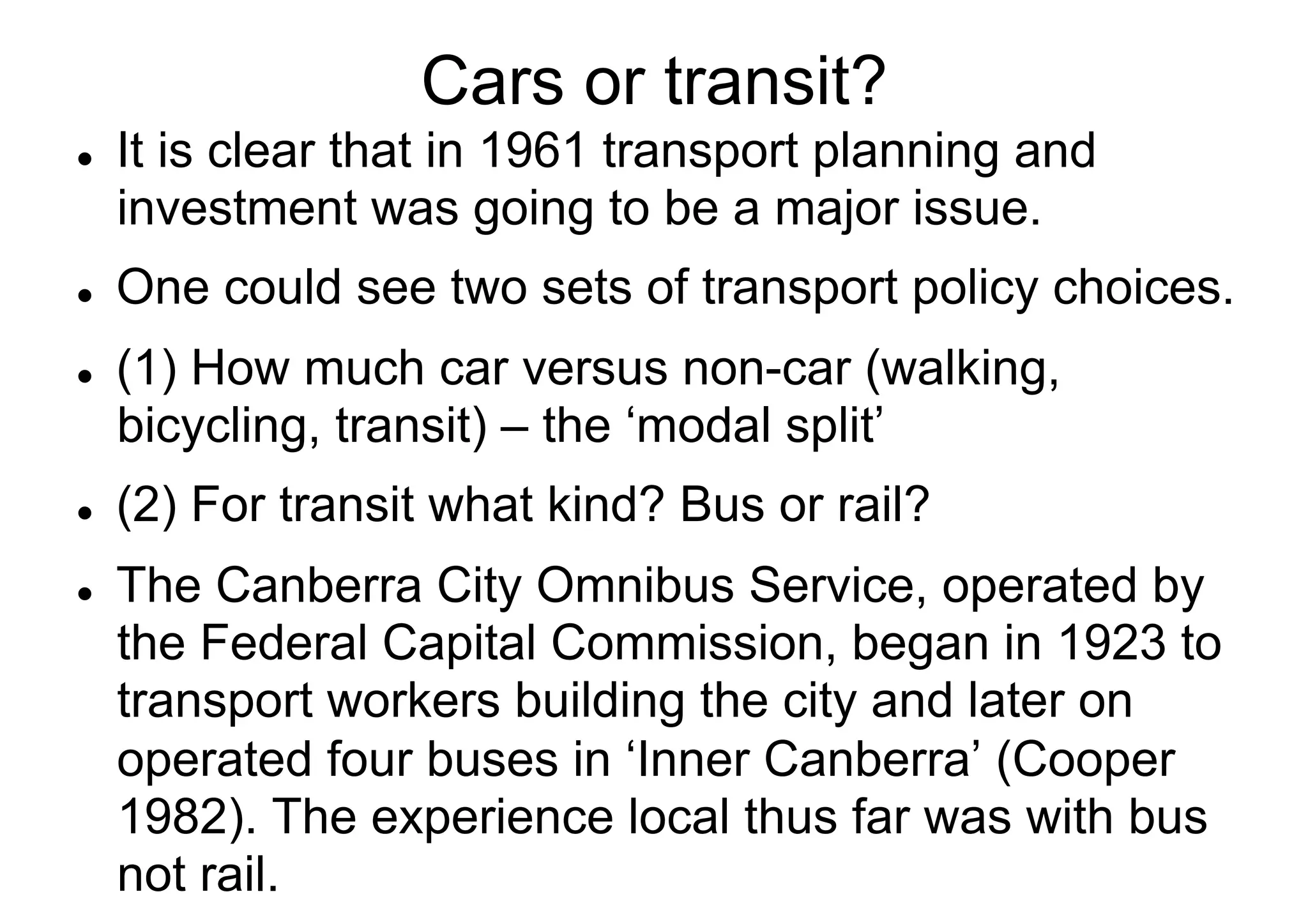Cars or transit?
l 

l 

l 

l 

l 

It is clear that in 1961 transport planning and
investment was going to be a major issue.
One could see two sets of transport policy choices.
(1) How much car versus non-car (walking,
bicycling, transit) – the ‘modal split’
(2) For transit what kind? Bus or rail?
The Canberra City Omnibus Service, operated by
the Federal Capital Commission, began in 1923 to
transport workers building the city and later on
operated four buses in ‘Inner Canberra’ (Cooper
1982). The experience local thus far was with bus
not rail.

 