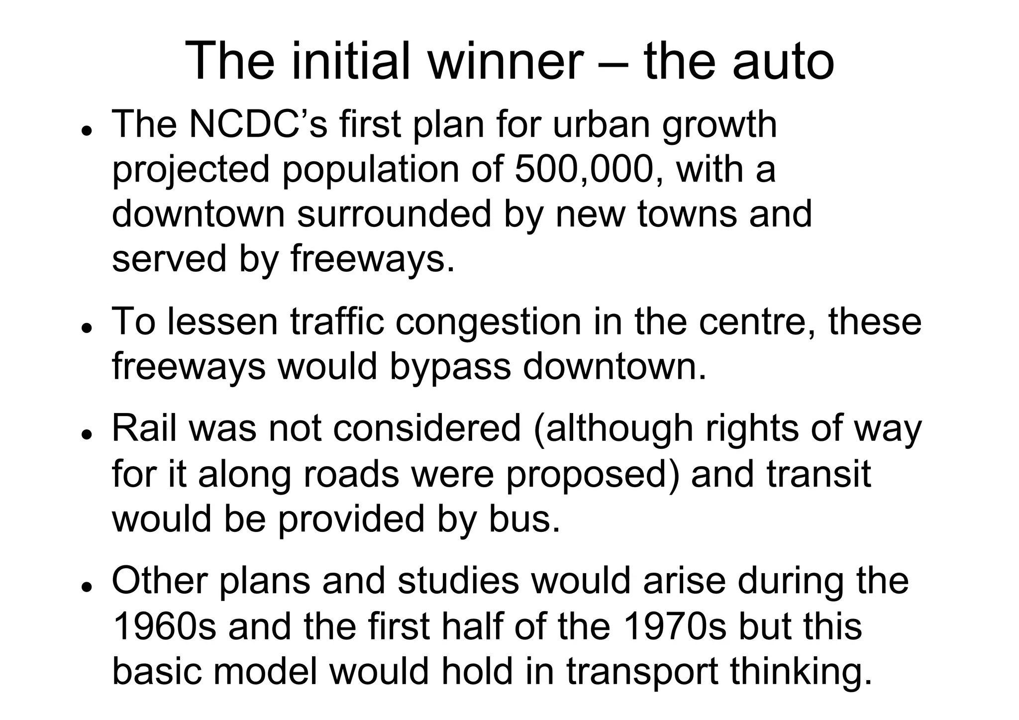 The initial winner – the auto
l 

l 

l 

l 

The NCDC’s first plan for urban growth
projected population of 500,000, with a
downtown surrounded by new towns and
served by freeways.
To lessen traffic congestion in the centre, these
freeways would bypass downtown.
Rail was not considered (although rights of way
for it along roads were proposed) and transit
would be provided by bus.
Other plans and studies would arise during the
1960s and the first half of the 1970s but this
basic model would hold in transport thinking.

 