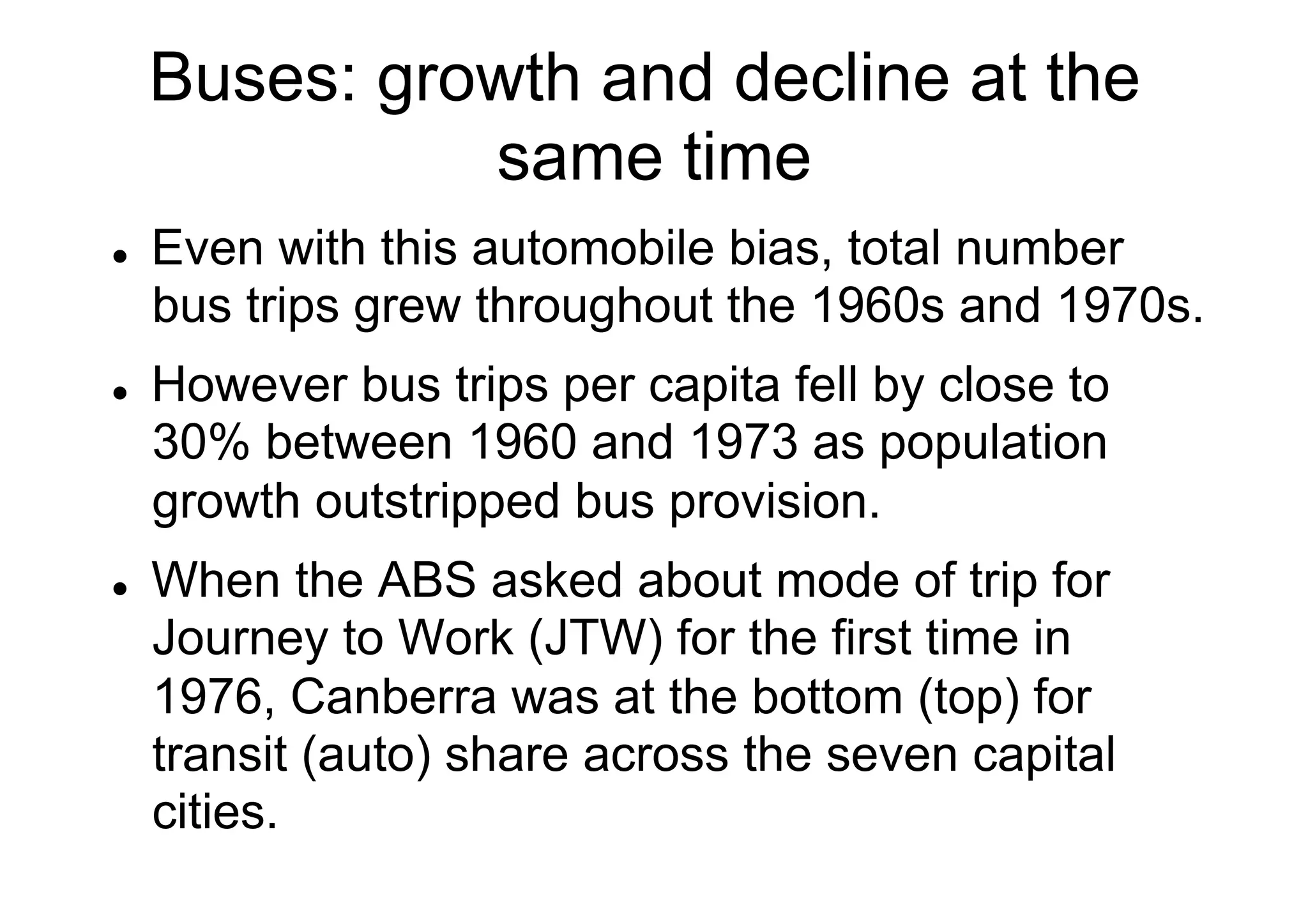 Buses: growth and decline at the
same time
l 

l 

l 

Even with this automobile bias, total number
bus trips grew throughout the 1960s and 1970s.
However bus trips per capita fell by close to
30% between 1960 and 1973 as population
growth outstripped bus provision.
When the ABS asked about mode of trip for
Journey to Work (JTW) for the first time in
1976, Canberra was at the bottom (top) for
transit (auto) share across the seven capital
cities.

 