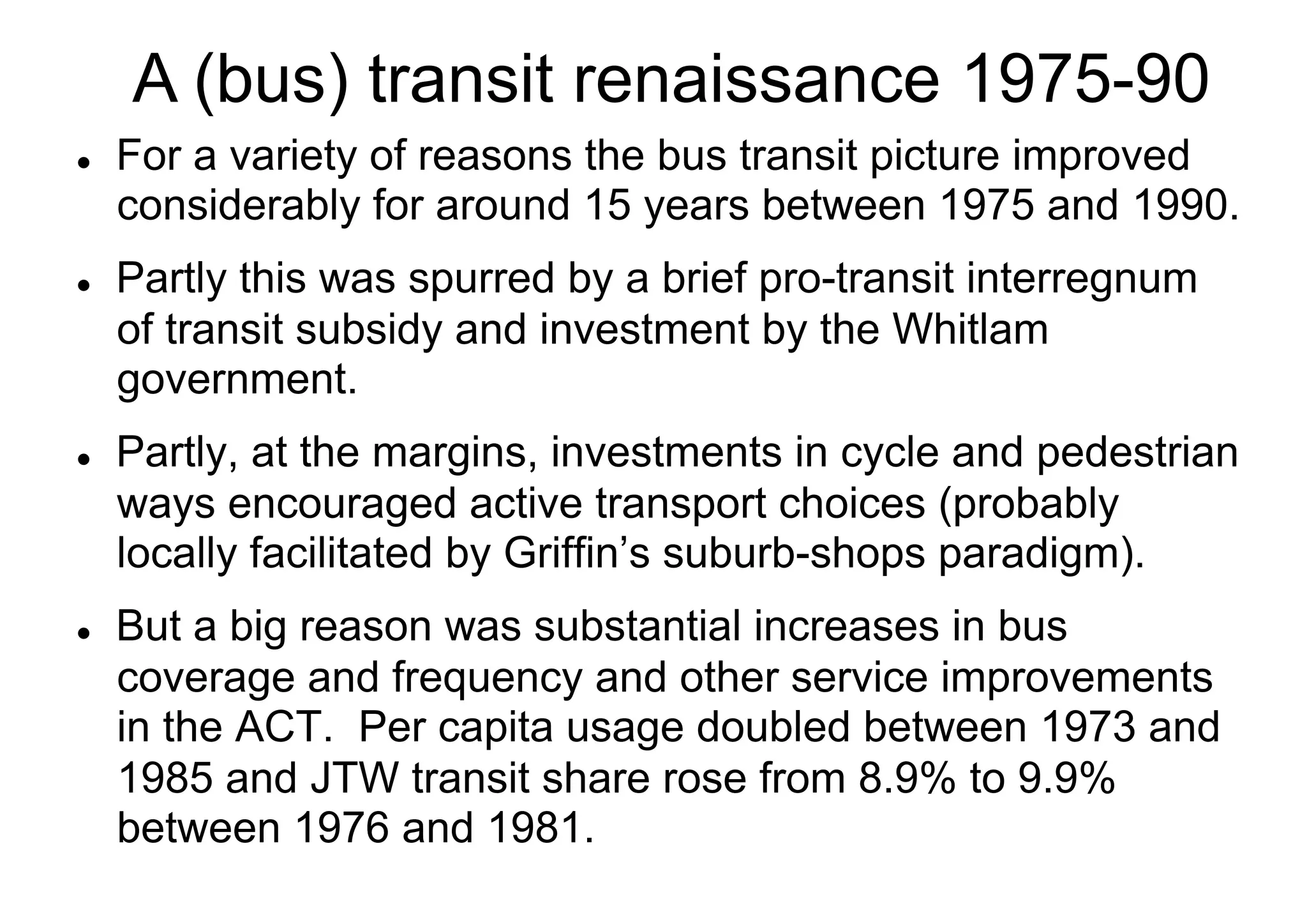 A (bus) transit renaissance 1975-90
l 

l 

l 

l 

For a variety of reasons the bus transit picture improved
considerably for around 15 years between 1975 and 1990.
Partly this was spurred by a brief pro-transit interregnum
of transit subsidy and investment by the Whitlam
government.
Partly, at the margins, investments in cycle and pedestrian
ways encouraged active transport choices (probably
locally facilitated by Griffin’s suburb-shops paradigm).
But a big reason was substantial increases in bus
coverage and frequency and other service improvements
in the ACT. Per capita usage doubled between 1973 and
1985 and JTW transit share rose from 8.9% to 9.9%
between 1976 and 1981.

 