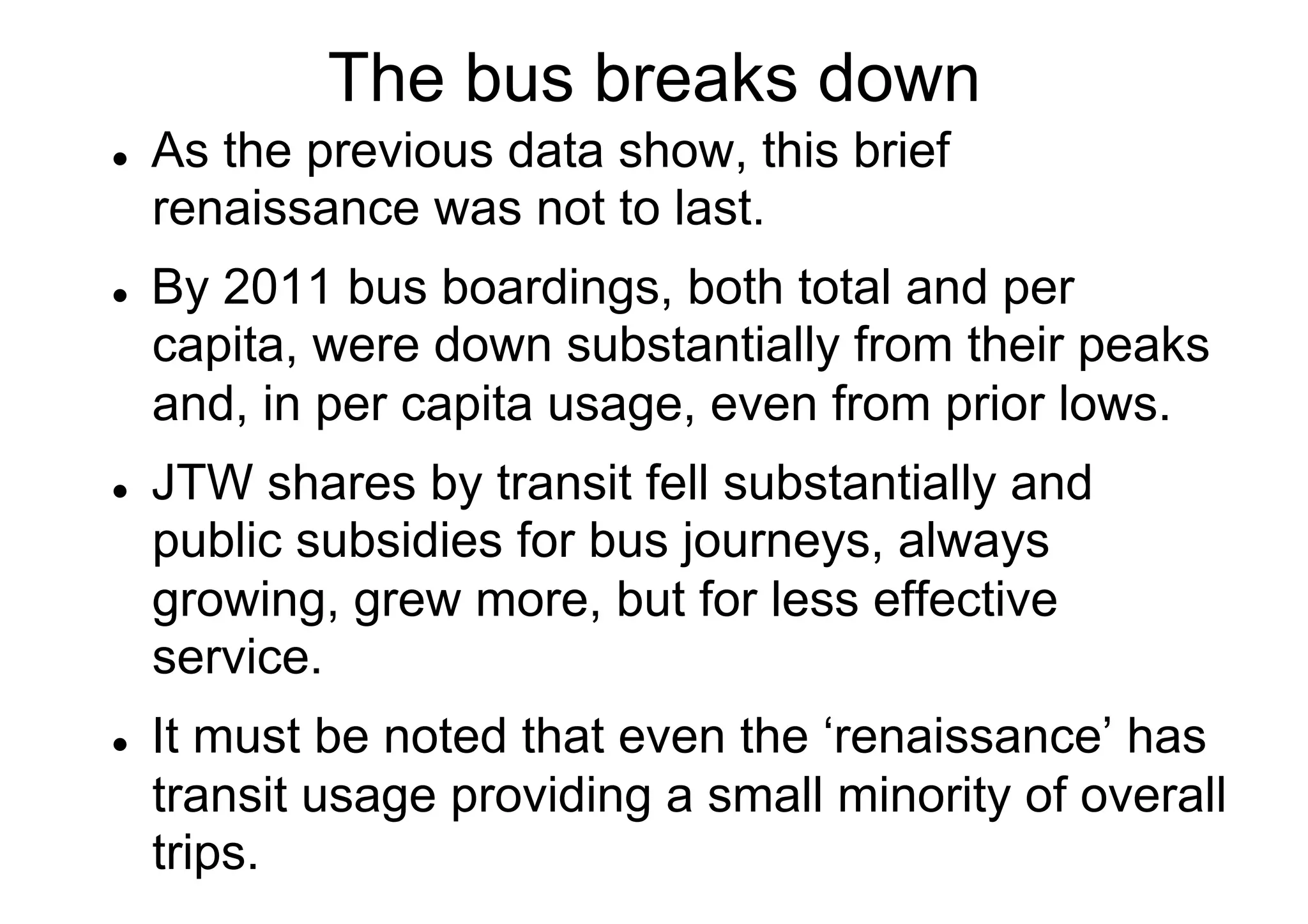 The bus breaks down
l 

l 

l 

l 

As the previous data show, this brief
renaissance was not to last.
By 2011 bus boardings, both total and per
capita, were down substantially from their peaks
and, in per capita usage, even from prior lows.
JTW shares by transit fell substantially and
public subsidies for bus journeys, always
growing, grew more, but for less effective
service.
It must be noted that even the ‘renaissance’ has
transit usage providing a small minority of overall
trips.

 