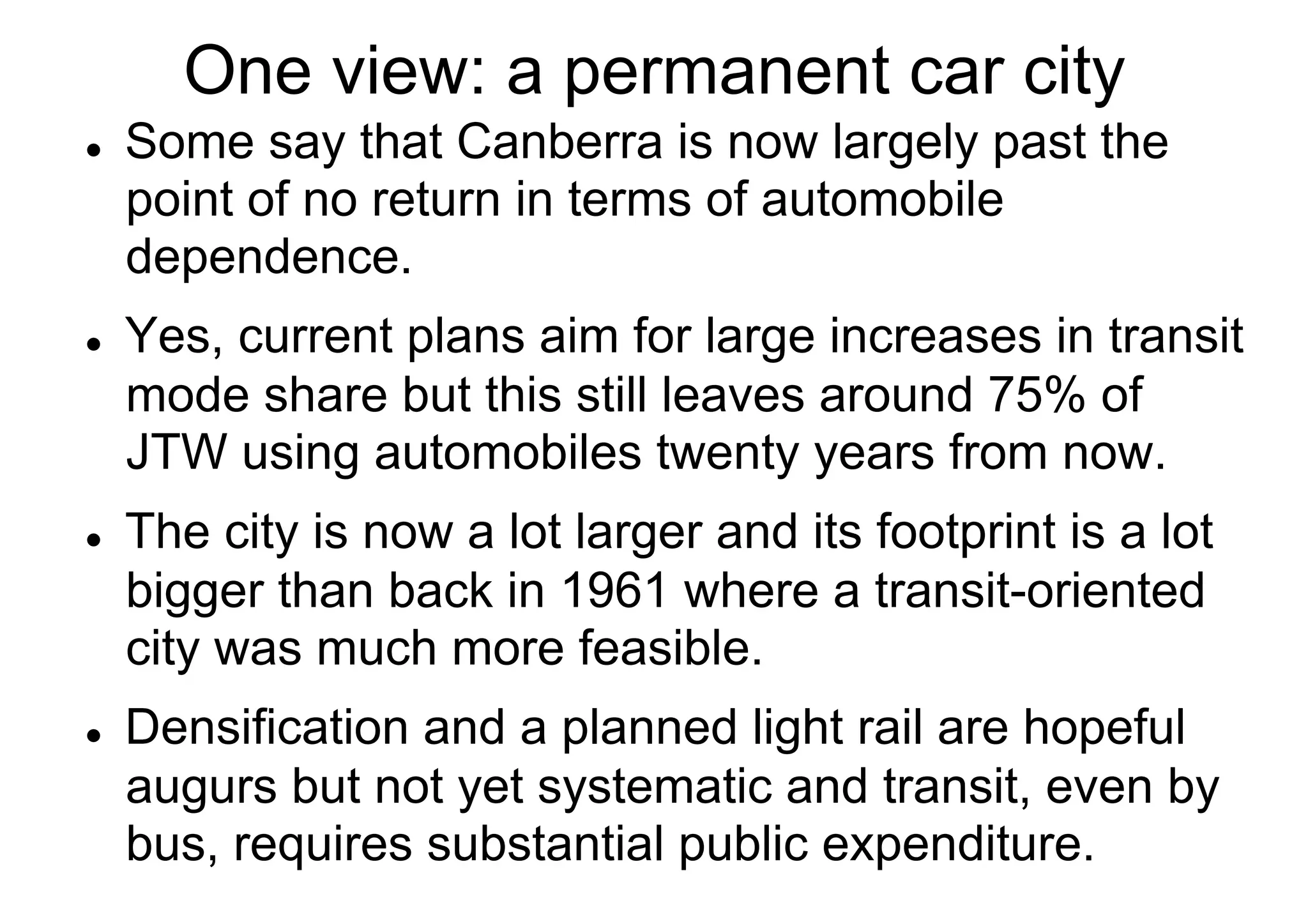 One view: a permanent car city
l 

l 

l 

l 

Some say that Canberra is now largely past the
point of no return in terms of automobile
dependence.
Yes, current plans aim for large increases in transit
mode share but this still leaves around 75% of
JTW using automobiles twenty years from now.
The city is now a lot larger and its footprint is a lot
bigger than back in 1961 where a transit-oriented
city was much more feasible.
Densification and a planned light rail are hopeful
augurs but not yet systematic and transit, even by
bus, requires substantial public expenditure.

 