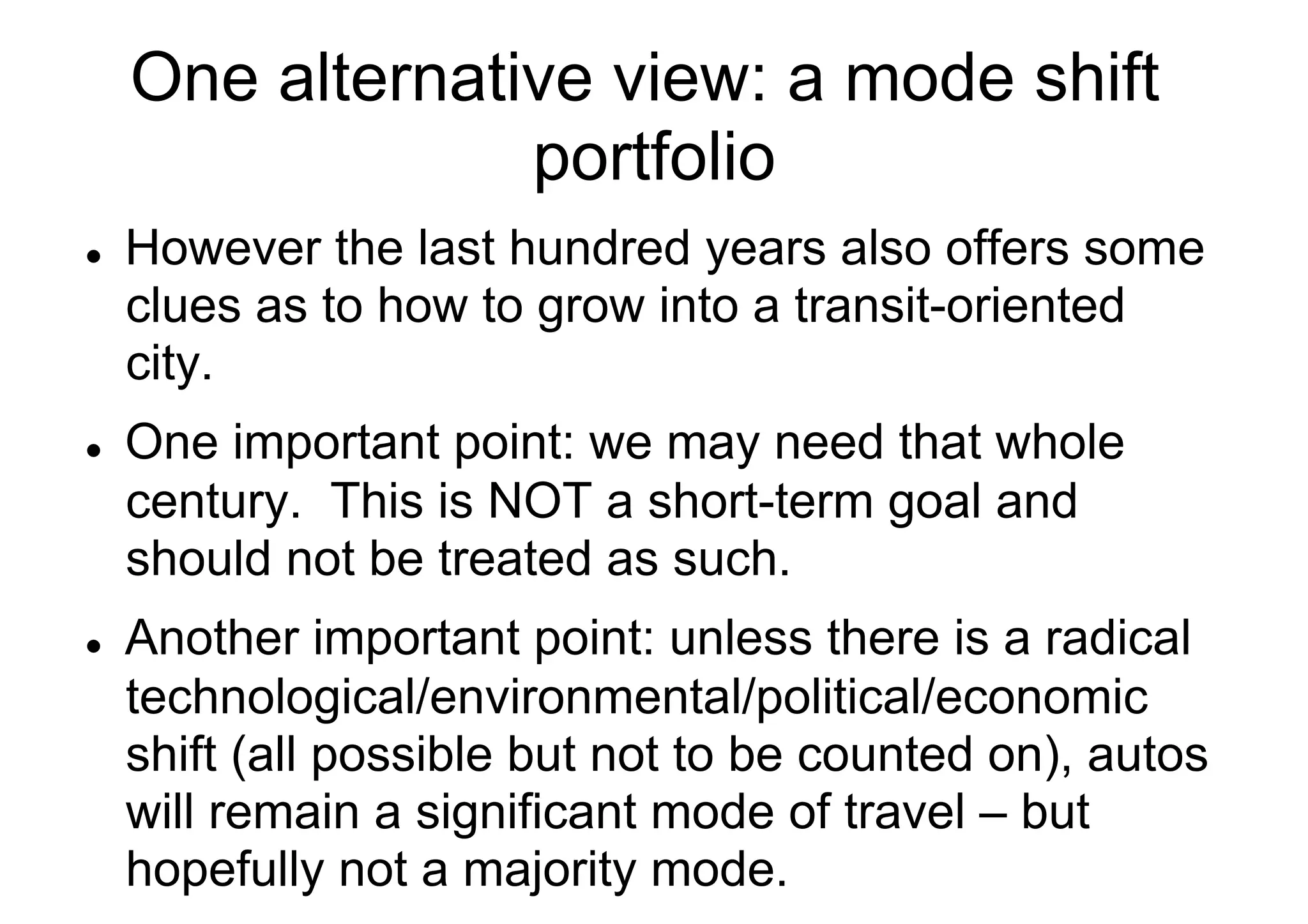 One alternative view: a mode shift
portfolio
l 

l 

l 

However the last hundred years also offers some
clues as to how to grow into a transit-oriented
city.
One important point: we may need that whole
century. This is NOT a short-term goal and
should not be treated as such.
Another important point: unless there is a radical
technological/environmental/political/economic
shift (all possible but not to be counted on), autos
will remain a significant mode of travel – but
hopefully not a majority mode.

 