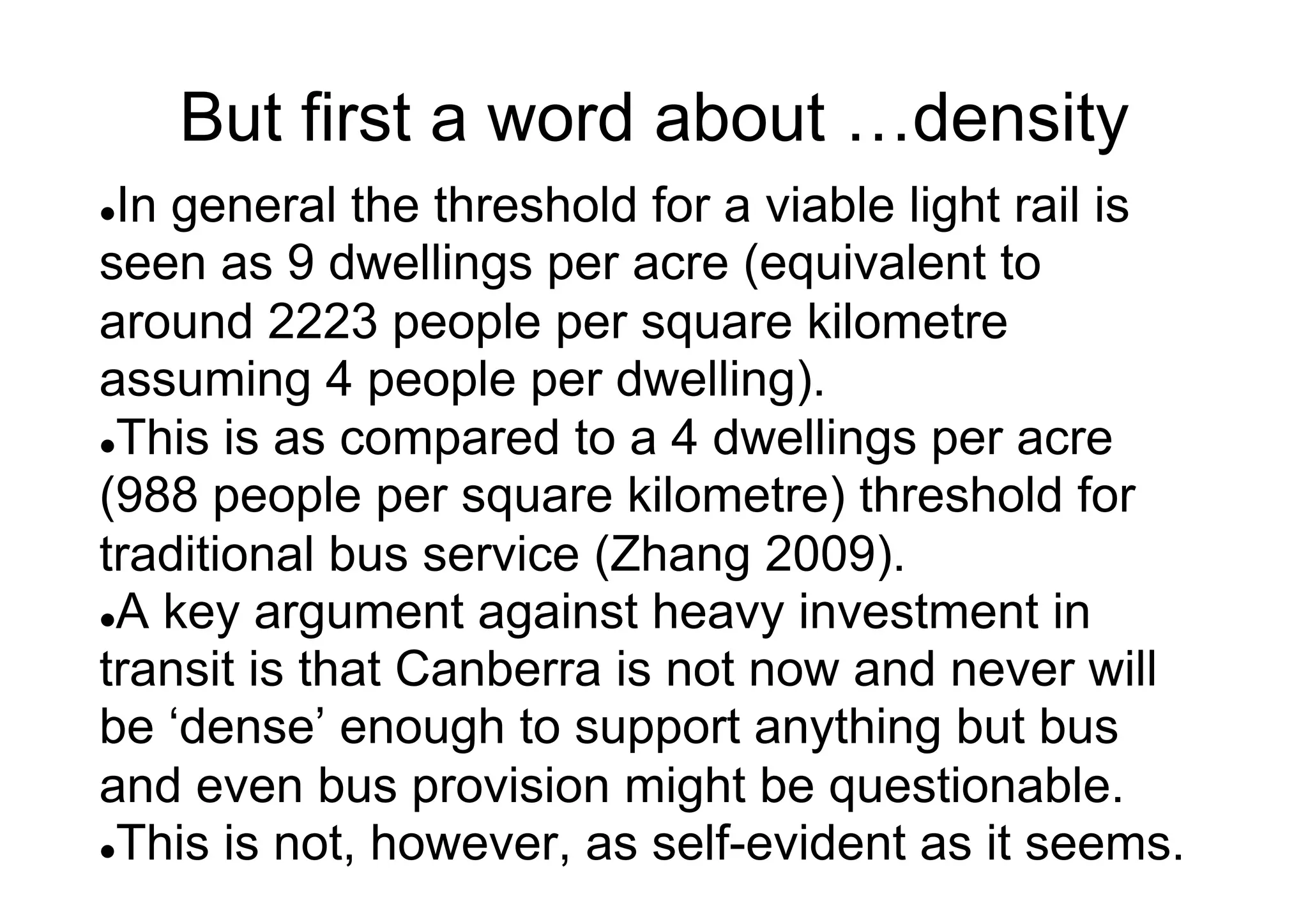 But first a word about …density
In general the threshold for a viable light rail is
seen as 9 dwellings per acre (equivalent to
around 2223 people per square kilometre
assuming 4 people per dwelling).
l This is as compared to a 4 dwellings per acre
(988 people per square kilometre) threshold for
traditional bus service (Zhang 2009).
l A key argument against heavy investment in
transit is that Canberra is not now and never will
be ‘dense’ enough to support anything but bus
and even bus provision might be questionable.
l This is not, however, as self-evident as it seems.
l 

 