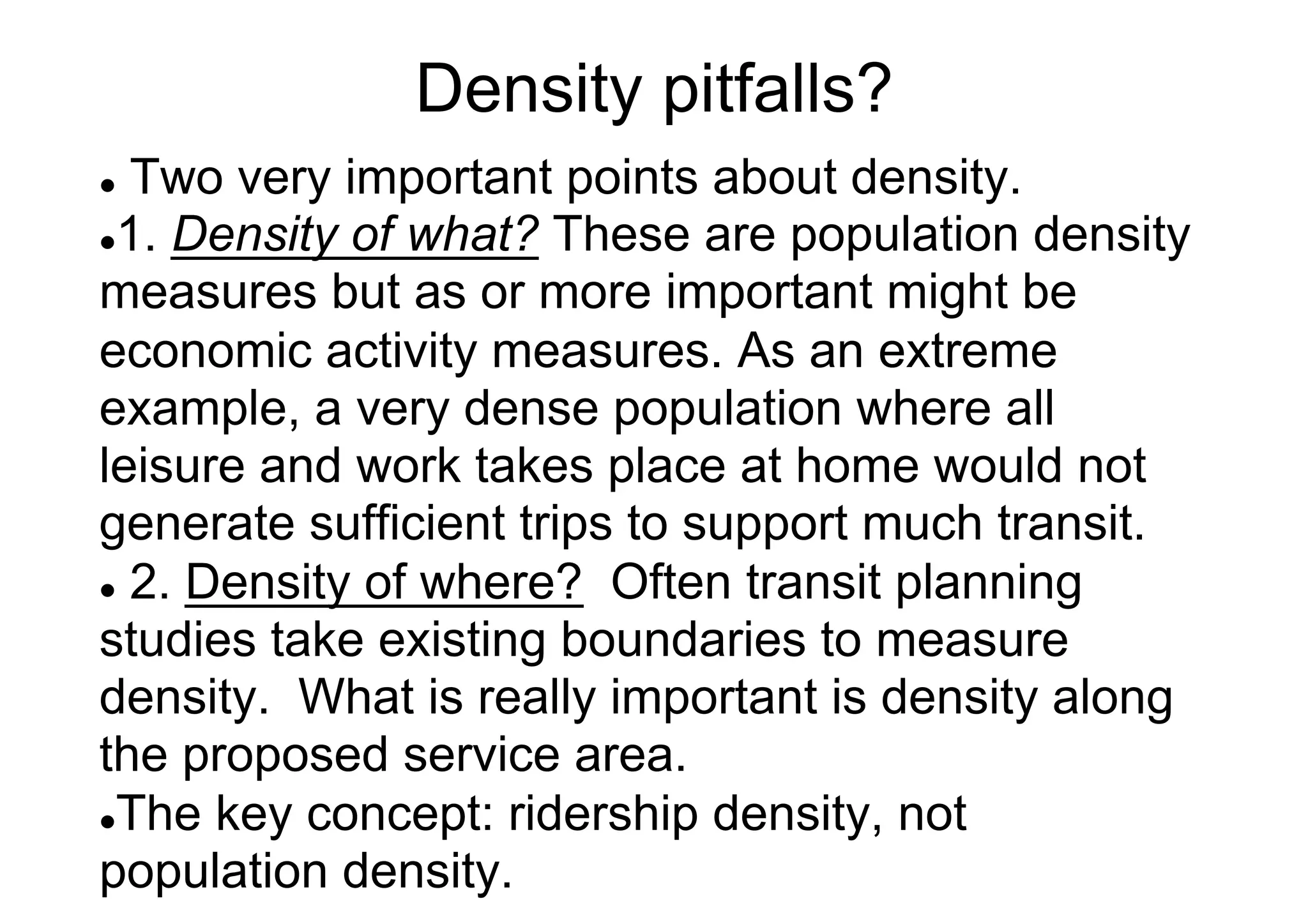Density pitfalls?
Two very important points about density.
l 1. Density of what? These are population density
measures but as or more important might be
economic activity measures. As an extreme
example, a very dense population where all
leisure and work takes place at home would not
generate sufficient trips to support much transit.
l  2. Density of where? Often transit planning
studies take existing boundaries to measure
density. What is really important is density along
the proposed service area.
l The key concept: ridership density, not
population density.
l 

 