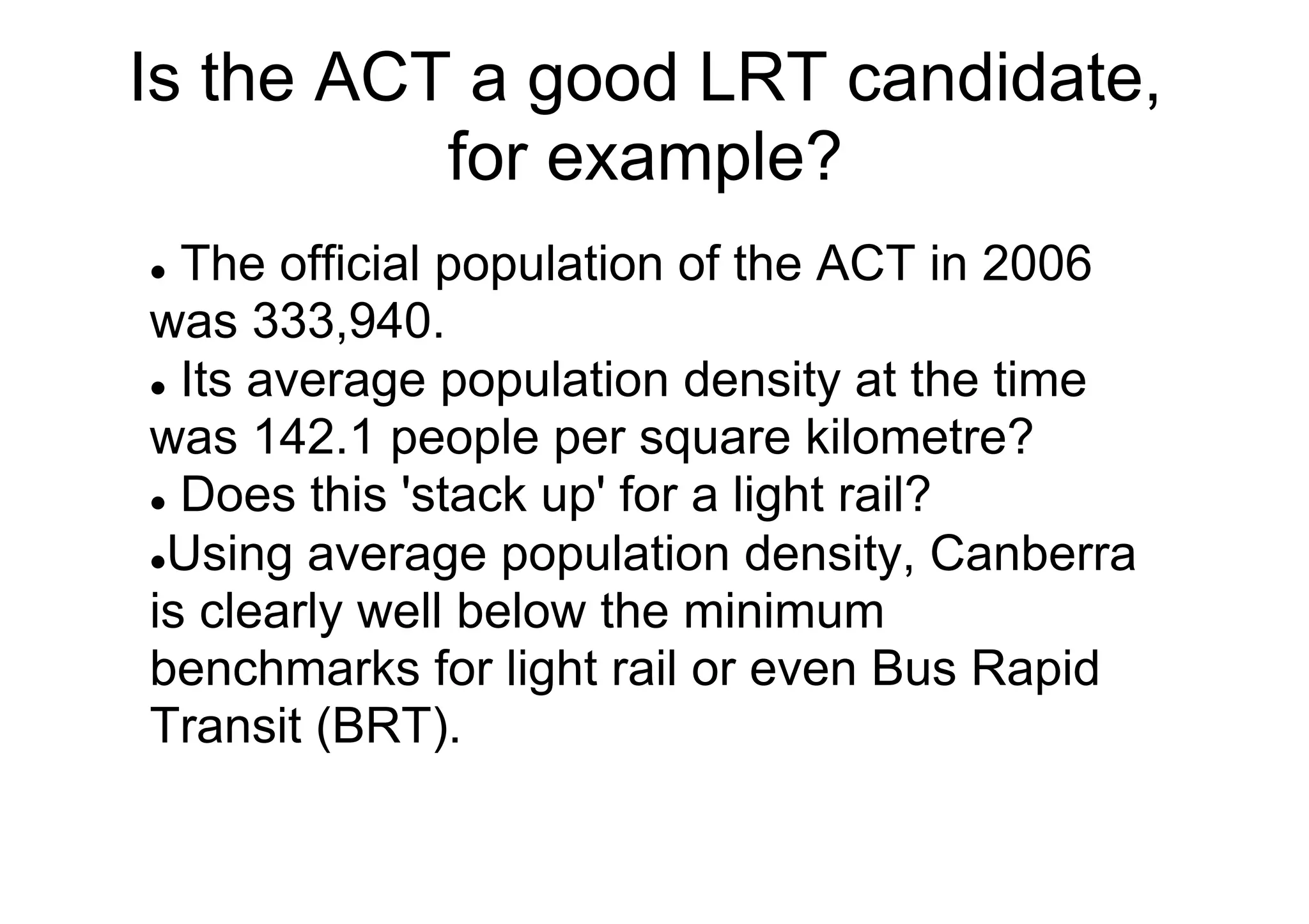 Is the ACT a good LRT candidate,
for example?
The official population of the ACT in 2006
was 333,940.
l  Its average population density at the time
was 142.1 people per square kilometre?
l  Does this 'stack up' for a light rail?
l Using average population density, Canberra
is clearly well below the minimum
benchmarks for light rail or even Bus Rapid
Transit (BRT).
l 

 