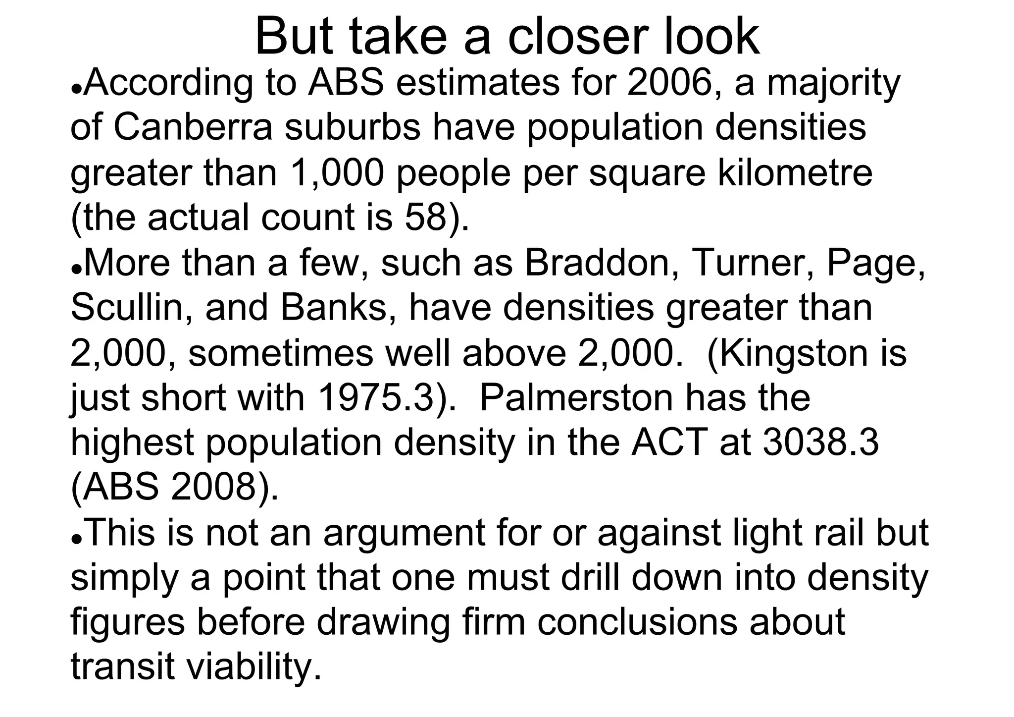 But take a closer look

According to ABS estimates for 2006, a majority
of Canberra suburbs have population densities
greater than 1,000 people per square kilometre
(the actual count is 58).
l More than a few, such as Braddon, Turner, Page,
Scullin, and Banks, have densities greater than
2,000, sometimes well above 2,000. (Kingston is
just short with 1975.3). Palmerston has the
highest population density in the ACT at 3038.3
(ABS 2008).
l This is not an argument for or against light rail but
simply a point that one must drill down into density
figures before drawing firm conclusions about
transit viability.
l 

 