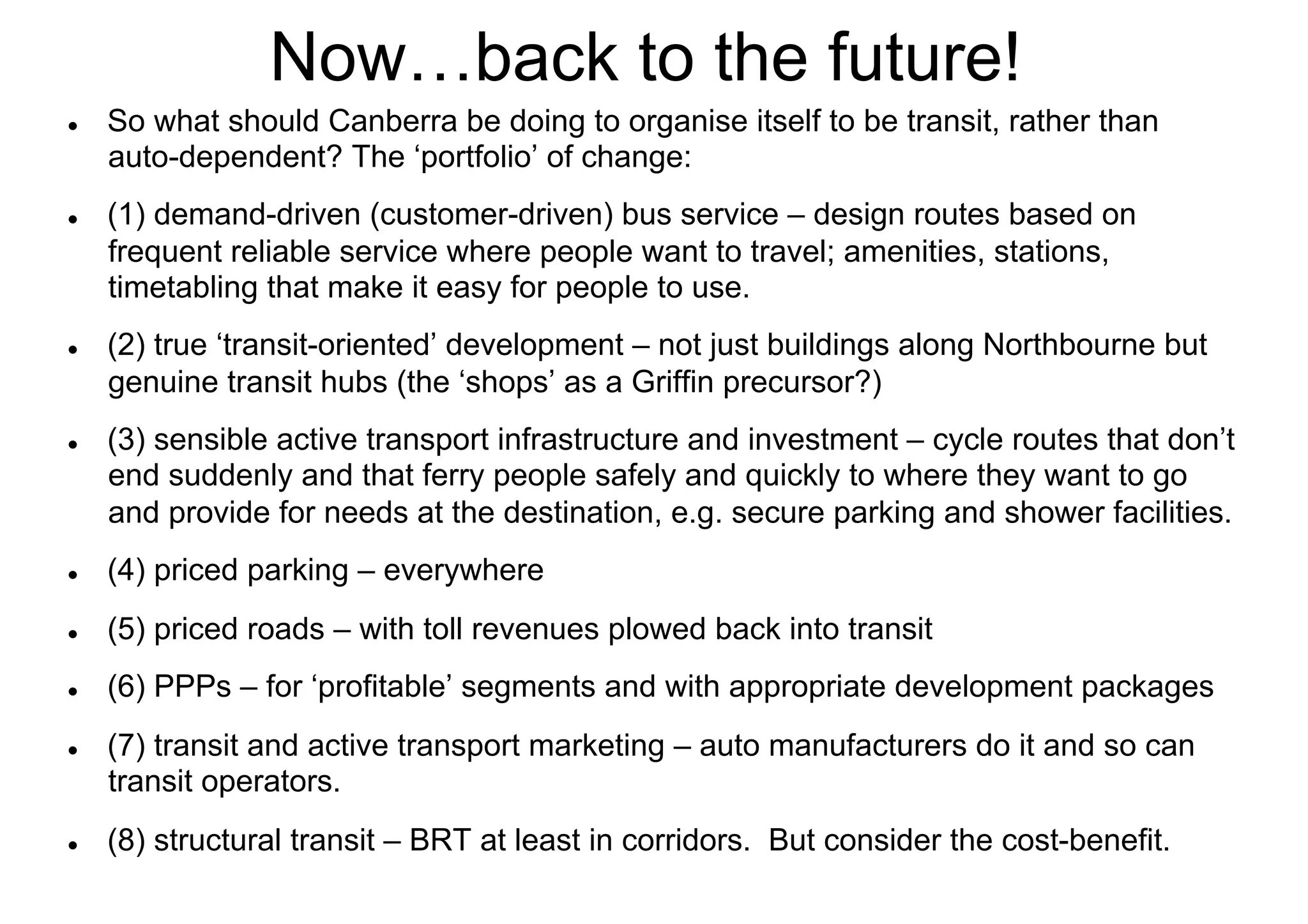 Now…back to the future!
l 

l 

l 

l 

So what should Canberra be doing to organise itself to be transit, rather than
auto-dependent? The ‘portfolio’ of change:
(1) demand-driven (customer-driven) bus service – design routes based on
frequent reliable service where people want to travel; amenities, stations,
timetabling that make it easy for people to use.
(2) true ‘transit-oriented’ development – not just buildings along Northbourne but
genuine transit hubs (the ‘shops’ as a Griffin precursor?)
(3) sensible active transport infrastructure and investment – cycle routes that don’t
end suddenly and that ferry people safely and quickly to where they want to go
and provide for needs at the destination, e.g. secure parking and shower facilities.

l 

(4) priced parking – everywhere

l 

(5) priced roads – with toll revenues plowed back into transit

l 

(6) PPPs – for ‘profitable’ segments and with appropriate development packages

l 

l 

(7) transit and active transport marketing – auto manufacturers do it and so can
transit operators.
(8) structural transit – BRT at least in corridors. But consider the cost-benefit.

 
