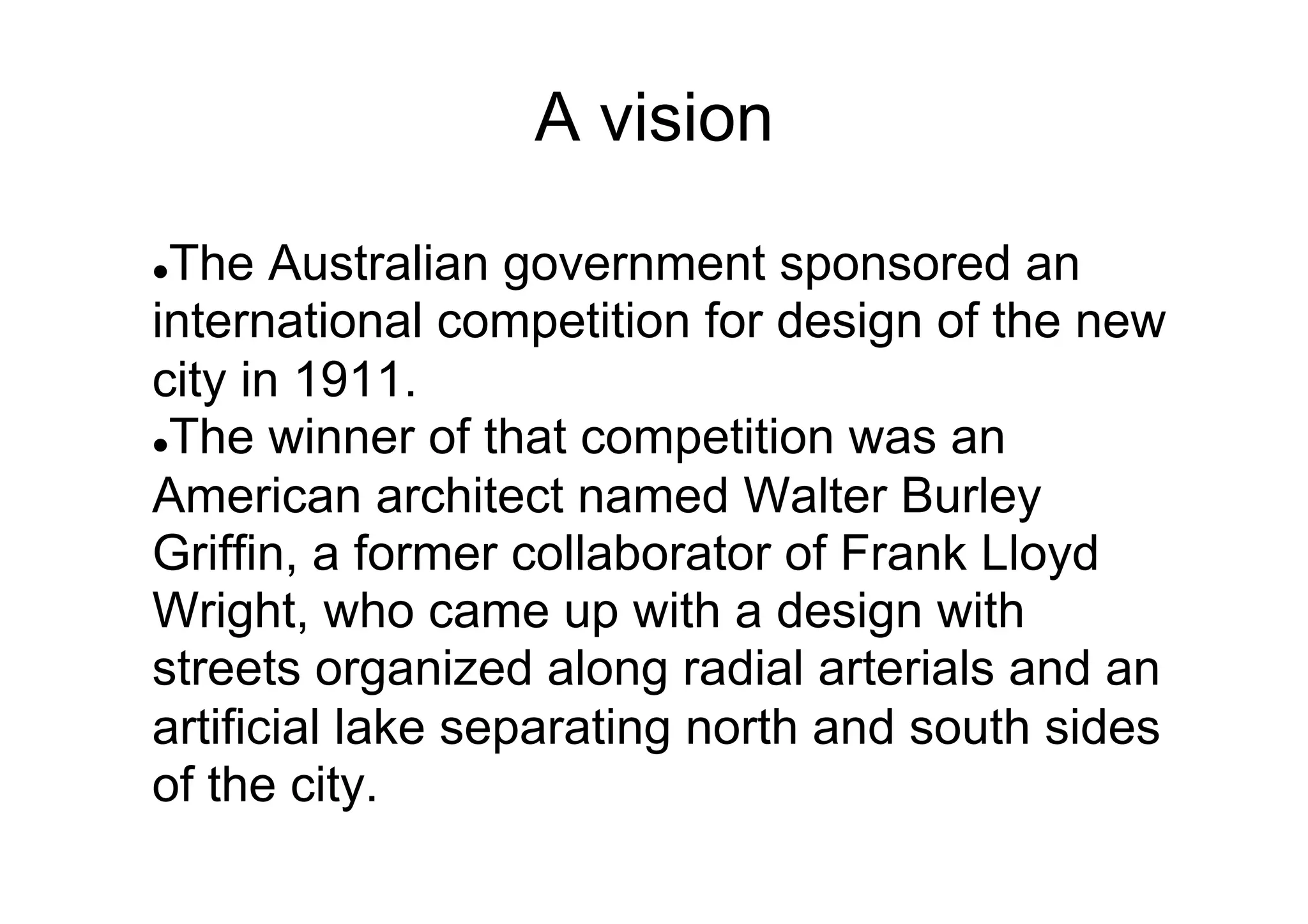 A vision
The Australian government sponsored an
international competition for design of the new
city in 1911.
l The winner of that competition was an
American architect named Walter Burley
Griffin, a former collaborator of Frank Lloyd
Wright, who came up with a design with
streets organized along radial arterials and an
artificial lake separating north and south sides
of the city.
l 

 